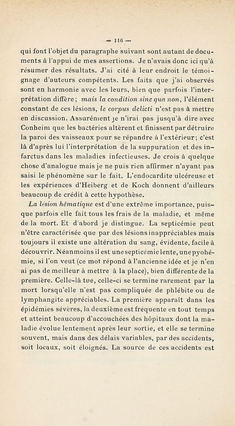 qui font l'objet du paragraphe suivant sont autant de docu- ments à l'appui de mes assertions. Je n'avais donc ici qu'à résumer des résultats. J'ai cité à leur endroit le témoi- gnage d'auteurs compétents. Les faits que j'ai observés sont en harmonie avec les leurs, bien que parfois l'inter- prétation diffère ; mais la condition sine gua non, l'élément constant de ces lésions, le corpus delicti n'est pas à mettre en discussion. Assurément je n'irai pas jusqu'à dire avec Conheim que les bactéries altèrent et finissent par détruire la paroi des vaisseaux pour se répandre à l'extérieur; c'est là d'après lui l'interprétation de la suppuration et des in- farctus dans les maladies infectieuses. Je crois à quelque chose d'analogue mais je ne puis rien affirmer n'ayant pas saisi le phénomène sur le fait. L'endocardite ulcéreuse et les expériences d'Heiberg et de Koch donnent d'ailleurs beaucoup de crédit à cette hypothèse. La lésion hématique est d'une extrême importance, puis- que parfois elle fait tous les frais de la maladie, et même de la mort. Et d'abord je distingue. La septicémie peut n'être caractérisée que par des lésions inappréciables mais toujours il existe une altération du sang, évidente, facile à découvrir. Néanmoins il est une septicémie lente, une pyohé- mie, si l'on veut (ce mot répond à l'ancienne idée et je n'en ai pas de meilleur à mettre à la place), bien différente de la première. Celle-là tue, celle-ci se termine rarement par la mort lorsqu'elle n'est pas compliquée de phlébite ou de lymphangite appréciables. La première apparaît dans les épidémies sévères, la deuxième est fréquente en tout temps et atteint beaucoup d'accouchées des hôpitaux, dont la ma- ladie évolue lentement après leur sortie, et elle se termine souvent, mais dans des délais variables, par des accidents, soit locaux, soit éloignés. La source de ces accidents est