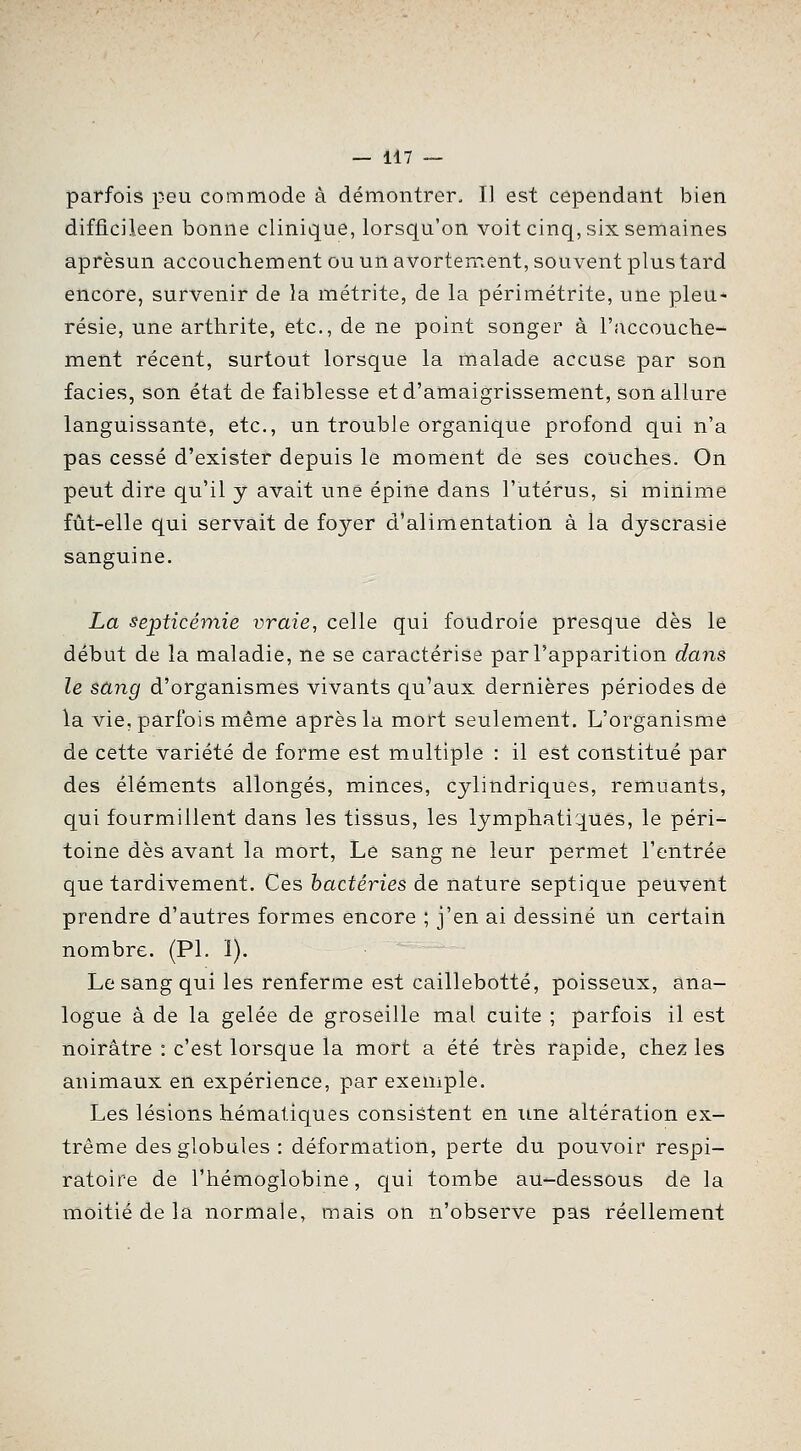 parfois peu commode à démontrer. Il est cependant bien difficileen bonne clinique, lorsqu'on voit cinq, six semaines aprèsun accouchement ou un avortement, souvent plus tard encore, survenir de la métrite, de la périmétrite, une pleu- résie, une arthrite, etc., de ne point songer à l'accouche- ment récent, surtout lorsque la m.alade accuse par son faciès, son état de faiblesse et d'amaigrissement, son allure languissante, etc., un trouble organique profond qui n'a pas cessé d'exister depuis le moment de ses couches. On peut dire qu'il y avait une épine dans l'utérus, si minime fût-elle qui servait de foyer d'alimentation à la dyscrasie sanguine. La septicémie vraie, celle qui foudroie presque dès le début de la maladie, ne se caractérise par l'apparition dans le sang d'organismes vivants qu'aux dernières périodes de la vie, parfois même après la mort seulement. L'organisme de cette variété de forme est multiple : il est constitué par des éléments allongés, minces, cylindriques, remuants, qui fourmillent dans les tissus, les lymphatiques, le péri- toine dès avant la mort, Le sang ne leur permet l'entrée que tardivement. Ces bactéries de nature septique peuvent prendre d'autres formes encore ; j'en ai dessiné un certain nombre. (PI. 1). Le sang qui les renferme est caillebotté, poisseux, ana- logue à de la gelée de groseille mal cuite ; parfois il est noirâtre : c'est lorsque la mort a été très rapide, chez les animaux en expérience, par exemple. Les lésions hématiques consistent en une altération ex- trême des globules : déformation, perte du pouvoir respi- ratoire de l'hémoglobine, qui tombe au-dessous de la moitié de la normale, mais on n'observe pas réellement