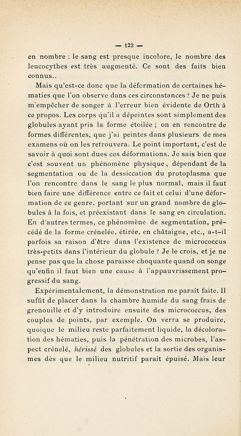 en nombre : le sang est presque incolore, le nombre des leucocythes est très augmenté- Ce sont des faits bien connus.. Mais qu'est-ce donc que la déformation de certaines hé- maties que l'on observe dans ces circonstances ? Je ne puis m'empêcher de songer à l'erreur bien évidente de Orth à ce propos. Les corps qu'il a dépeintes sont simplement des globules ayant pris la forme étoilée ; on en rencontre de formes différentes, que j'ai peintes dans plusieurs de mes examens où on les retrouvera. Le point important, c'est de savoir à quoi sont dues ces déformations. Je sais bien que c'est souvent un phénomène physique , dépendant de la segmentation ou de la dessiccation du protoplasma que l'on rencontre dans le sang le plus normal, mais il faut bien faire une différence entre ce fait et celui d'une défor- mation de ce genre, portant sur un grand nombre de glo- bules à la fois, et préexistant dans le sang en circulation. En d'autres termes, ce phénomène de segmentation, pré- cédé de la forme crénelée, étirée, en châtaigne, etc., a-t-il parfois sa raison d'être dans l'existence de micrococcus très-petits dans l'intérieur du globule ? Je le crois, et je ne pense pas que la chose paraisse choquante quand on songe qu'enfin il faut bien une cause à l'appauvrissement pro- gressif du sang. Expérimentalement, la démonstration me paraît faite. Il suffit de placer dans la chambre humide du sang frais de grenouille et d'y introduire ensuite des micrococcus, des couples de points, par exemple. On verra se produire, quoique le milieu reste parfaitement liquide, la décolora- tion des hématies, puis la pénétration des microbes, l'as- pect crénelé, hérissé des globules et la sortie des organis- mes dès que le milieu nutritif parait épuisé. Mais leur