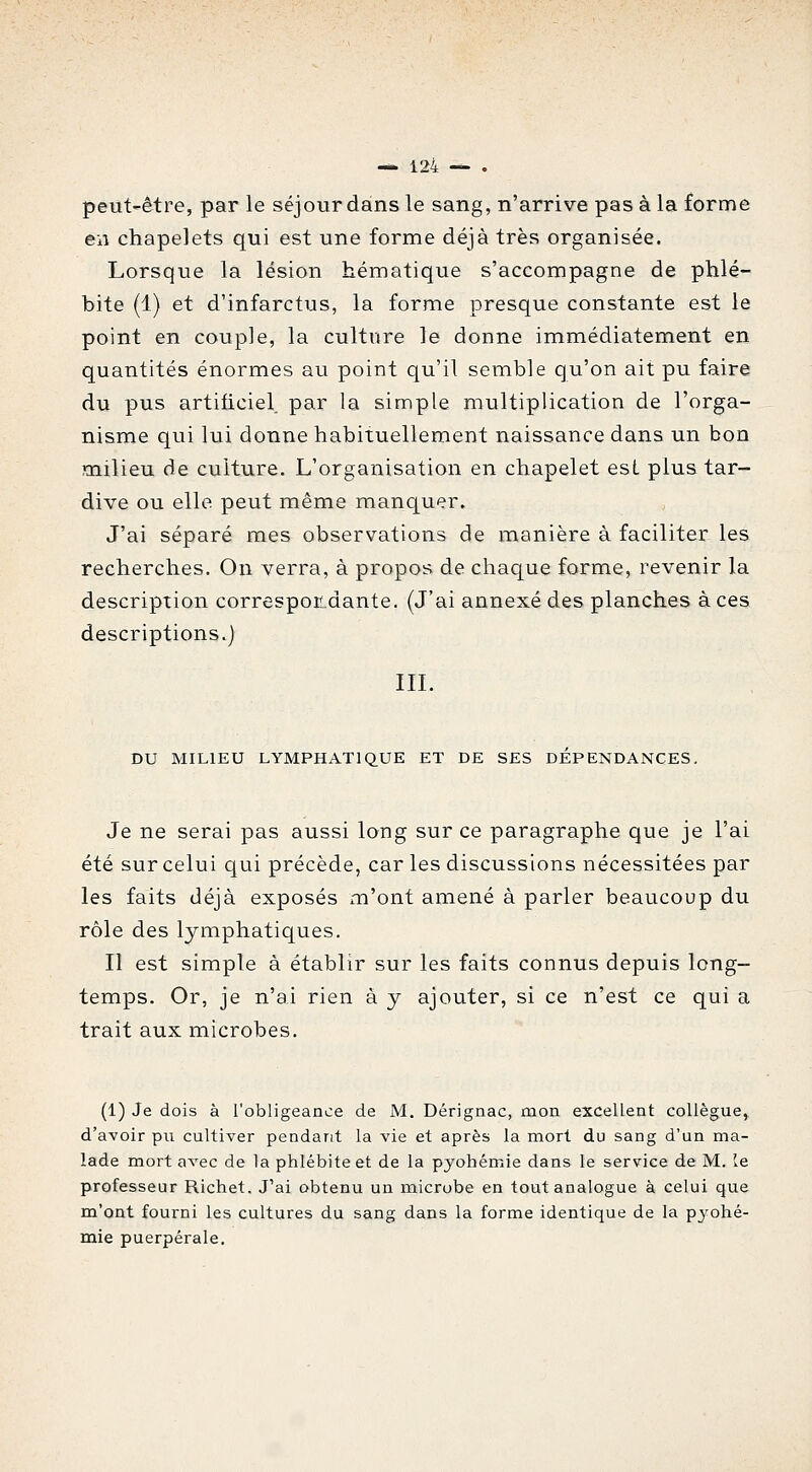 peut-être, par le séjour dans le sang, n'arrive pas à la forme en chapelets qui est une forme déjà très organisée. Lorsque la lésion hématique s'accompagne de phlé- bite (1) et d'infarctus, la forme presque constante est le point en couple, la culture le donne immédiatement en quantités énormes au point qu'il semble qu'on ait pu faire du pus artificiel par la simple multiplication de l'orga- nisme qui lui donne habituellement naissance dans un bon milieu de culture. L'organisation en chapelet esL plus tar- dive ou elle peut même manquer. J'ai séparé mes observations de manière à faciliter les recherches. On verra, à propos de chaque forme, revenir la description correspor^dante. (J'ai annexé des planches à ces descriptions.) IIL DU MILIEU LYMPHATIQUE ET DE SES DEPENDANCES. Je ne serai pas aussi long sur ce paragraphe que je l'ai été sur celui qui précède, car les discussions nécessitées par les faits déjà exposés m'ont amené à parler beaucoup du rôle des lymphatiques. Il est simple à établir sur les faits connus depuis long- temps. Or, je n'ai rien à y ajouter, si ce n'est ce qui a trait aux microbes. (1) Je dois à l'obligeance de M. Dérignac, mon excellent collègue, d'avoir pu cultiver pendant la vie et après la mort du sang d'un ma- lade mort avec de la phlébite et de la pyobémie dans le service de M. le professeur Richet. J'ai obtenu un microbe en tout analogue à celui que m'ont fourni les cultures du sang dans la forme identique de la pjfohé- mie puerpérale.