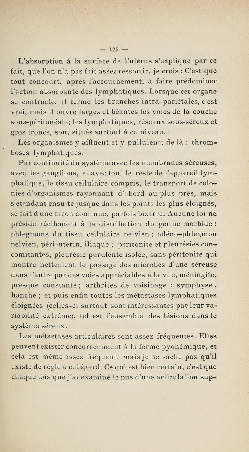 L'absorption à la surface de l'utérus s^explique par ce fait, que l'on n'a pas fait assez ressortir, je crois : C'est que tout concourt, après l'accouchement, à faire prédominer l'ection absorbante des lymphatiques. Lorsque cet organe se contracte, il ferme les branches intra-pariétales, c'est vrai, mais il ouvre larges et béantes les voies de la couche sous-péritonéale; les lymphatiques, réseaux sous-séreux et gros troncs, sont situés surtout à ce niveau. Les organismes y affluent st y pullulent; de là : throm- boses lymphatiques. Par continuité du système avec les membranes séreuses, avec les ganglions, et avec tout le reste de l'appareil lym- phatique, le tissu cellulaire compris, le transport de colo- nies d'organismes rayonnant d'-ibord au plus près, mais s'étendant ensuite juscjue dans les points les plus éloignés, se fait d'une façon continue, parfois bizarre. Aucune loi ne préside réellement à la distribution du germe morbide : phlegmons du tissu cellulaire pelvien ; adéno-phlegmon pelvien, péri-uterin, iliaque ; péritonite et pleurésies con-' comitantes, pleurésie purulente isolée, sans péritonite qui montre nettement le passage des microbes d'une séreuse dans l'autre par des voies appréciables à la vue, méningite, presque constante ; arthrites de voisinage : symphyse , hanche ; et puis enfin toutes les métastases lymphatiques éloignées (celles-ci surtout sont intéressantes par leur va- riabilité extrême), tel est l'ensemble des lésions dans le système séreux. Les métastases articulaires sont assez fréquentes. Elles peuvent exister concurremment à la forme pyohémique, et cela est même assez fréquent, mais je ne sache pas qu'il existe de règle à cet égard. Ce qui est bien certain, c'est que chaque fois que j'ai examiné le pus d'une articulation sup-^