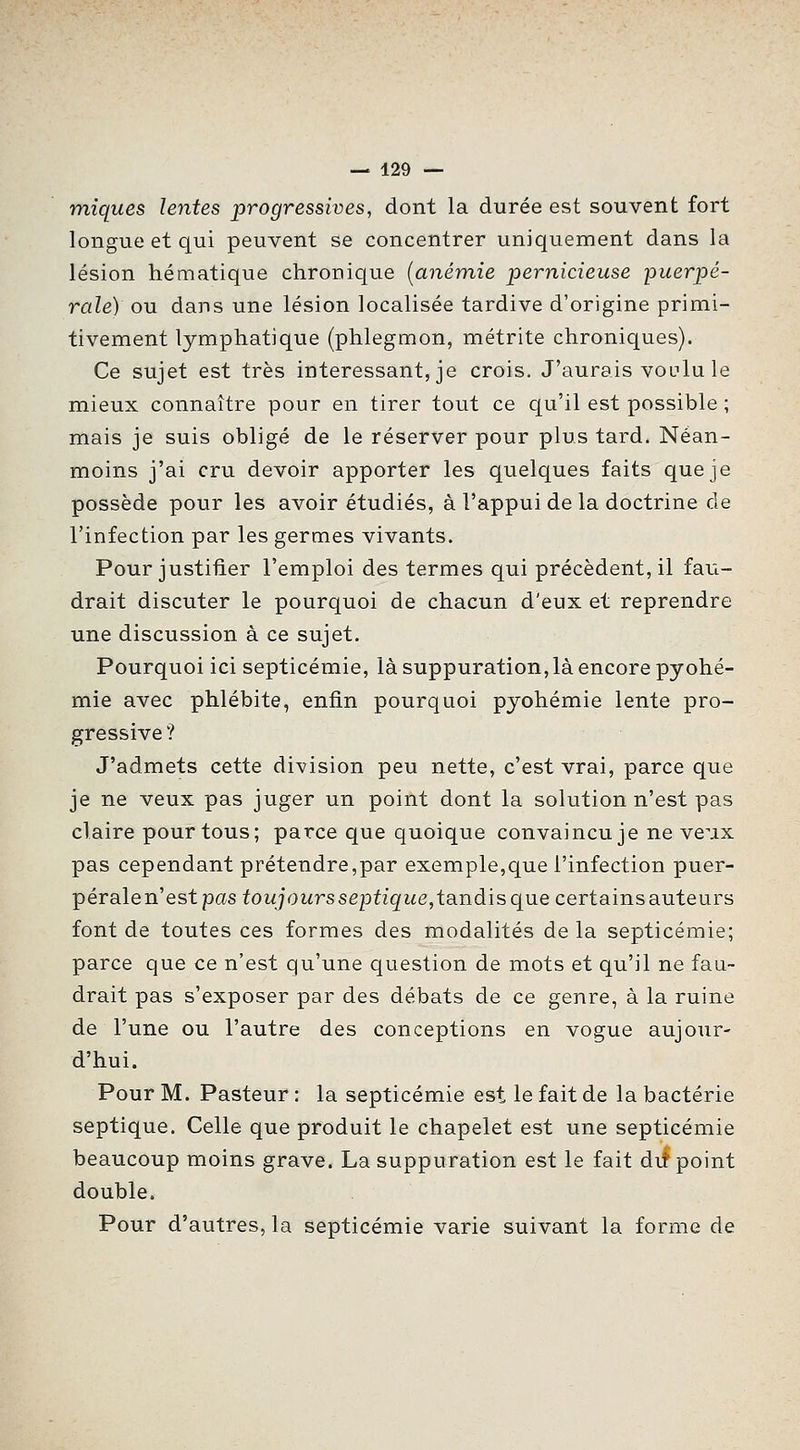 miques lentes progressives, dont la durée est souvent fort longue et qui peuvent se concentrer uniquement dans la lésion hématique chronique [anémie pernicieuse puerpé- rale) ou dans une lésion localisée tardive d'origine primi- tivement lymphatique (phlegmon, métrite chroniques). Ce sujet est très intéressant, je crois. J'aurais voulu le mieux connaître pour en tirer tout ce qu'il est possible ; mais je suis obligé de le réserver pour plus tard. Néan- moins j'ai cru devoir apporter les quelques faits que je possède pour les avoir étudiés, à l'appui de la doctrine de l'infection par les germes vivants. Pour justifier l'emploi des termes qui précèdent, il fau- drait discuter le pourquoi de chacun d'eux et reprendre une discussion à ce sujet. Pourquoi ici septicémie, là suppuration,là encore pyohé- mie avec phlébite, enfin pourquoi pyohémie lente pro- gressive ? J'admets cette division peu nette, c'est vrai, parce que je ne veux pas juger un point dont la solution n'est pas claire pour tous; parce que quoique convaincu je ne veux pas cependant prétendre,par exemple,que l'infection puer- pérale n'est pas foi^jowrssepù'^i^e, tandis que certains auteurs font de toutes ces formes des modalités delà septicémie; parce que ce n'est qu'une question de mots et qu'il ne fau- drait pas s'exposer par des débats de ce genre, à la ruine de l'une ou l'autre des conceptions en vogue aujour- d'hui. Pour M. Pasteur : la septicémie est le fait de la bactérie septique. Celle que produit le chapelet est une septicémie beaucoup moins grave. La suppuration est le fait dit point double. Pour d'autres, la septicémie varie suivant la forme de