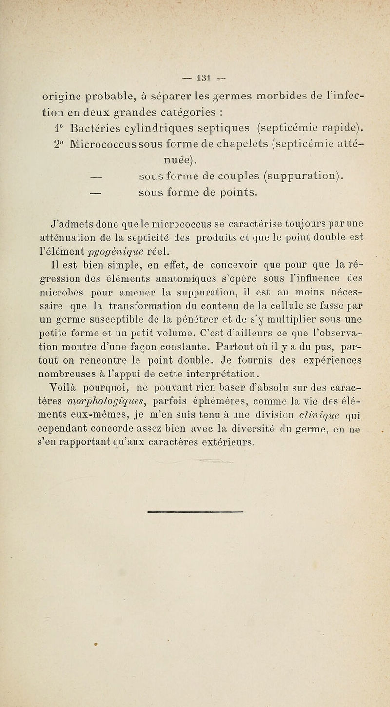 origine probable, à séparer les germes morbides de l'infec- tion en deux grandes catégories : 1° Bactéries cylindriques septiques (septicémie rapide). 2° Micrococcussous forme de chapelets (septicémie atté- nuée), — sous forme de couples (suppuration). — sous forme de points. J'admets donc que le micrococcus se caractérise toujours par une atténuation de la septicité des produits et que le point double est Vêlement pyogéniqice réel. Il est bien simple, en effet, de concevoir que pour que la ré- gression des éléments anatomiques s'opère sous l'influence des microbes pour amener la suppuration, il est au moins néces- saire que la transformation du contenu de la cellule se fasse par un germe susceptible de la pénétrer et de s'y multiplier sous une petite forme et un petit volume. C'est d'ailleurs ce que l'observa- tion montre d'une façon constante. Partout oti il y a du pus, par- tout on rencontre le point double. Je fournis des expériences nombreuses à l'appui de cette interprétation. Voilà pourquoi, ne pouvant rien baser d'absolu sur des carac- tères morphologiques^ parfois éphémères, comme la vie des élé- ments eux-mêmes, je m'en suis tenu à une division clinique qui cependant concorde assez bien avec la diversité du germe, en ne s'en rapportant qu'aux caractères extérieurs.