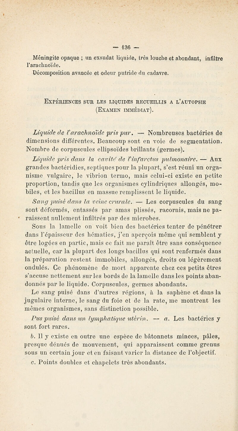 Méningite opaque ; un exsudât liquide, très louche et abondant, infiltre l'arachnoïde. Décomposition avancée et odeur putride du cadavre. Expériences sur les liquides recueillis a l'autopsie (Examen immédiat). Liquide de Varachnoïde pris pur. — Nombreuses bactéries de dimensions différentes. Beaucoup sont en voie de segmentation. Nombre de corpuscules ellipsoïdes brillants (germes). Liquide -pris dans la cavité de Vinfarctus pulmonaire. — Aux grandes bactéridies, septiquespour la plupart, s'est réuni un orga- nisme vulgaire, le vibrion termo, mais celui-ci existe en petite proportion, tandis que les organismes cylindriques allongés, mo- biles, et les bacillus en massue remplissent le liquide. Sang puisé dans la veine crurale. — Les corpuscules du sang sont déformés, entassés par amas plissés, racornis, mais ne pa- raissent nullement infiltrés par des microbes. Sous la lamelle on voit bien des bactéries tenter de pénétrer dans l'épaisseur des hématies, j'en aperçois même qui semblent y être logées en partie, mais ce fait me paraît être sans conséquence actuelle, car la plupart des longs bacillus qui sont renfermés dans la préparation restent immobiles, allongés, droits ou légèrement ondulés. Ce phénomène de mort apparente chez ces petits êtres s'accuse nettement sur les bords de la lamelle dans les points aban- donnés par le liquide. Corpuscules, germes abondants. Le sang puisé dans d'autres régions, à la saphène et dans la jugulaire interne, le sang du foie et de la rate, me montrent les mêmes organismes, sans distinction possible. Pus puisé dans un lymphatique utérin. ■— a. Les bactéries y sont fort rares. b. Il y existe en outre une espèce de bâtonnets minces, pâles, presque dénués de mouvement, qui apparaissent comme grenus sous un certain jour et en faisant varier la distance de l'objectif. c. Points doubles et chapelets très abondants.