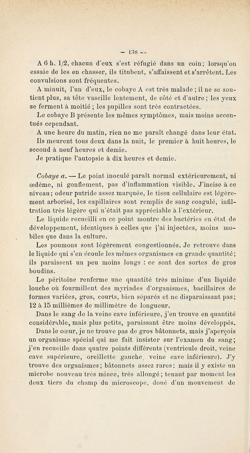 A 6 h. 1/2, chacun d'eux s'est réfugié dans un coin; lorsqu'on essaie de les en chasser, ils titubent, s'affaissent et s'arrêtent. Les convulsions sont fréquentes, A minuit, l'un d'eux, le cobaye A est très malade ; il ne se sou- tient plus, sa tête vascille lentement, de côté et d'autre ; les yeux se ferment à moitié ; les pupilles sont très contractées. Le cobaye B présente les mêmes symptômes, mais moins accen- tués cependant. A une heure du matin, rien ne me paraît changé dans leur état. Ils meurent tous deux dans la nuit, le premier à huit heures, le second à neuf heures et demie. Je pratique l'autopsie à dix heures et demie. Cobaye a. — Le point inoculé paraît normal extérieurement, ni œdème, ni gonflement, pas d'inflammation visible. J'incise à ce niveau; odeur putride assez marquée, le tissu cellulaire est légère- ment arborisé, les capillaires sont remplis de sang coagulé, infil- tration très légère qui n'était pas appréciable à l'extérieur. Le liquide recueilli en ce point montre des bactéries en état de développement, identiques à celles que j'ai injectées, moins mo- biles que dans la culture. Les poumons sont légèrement congestionnés. Je retrouve dans le liquide qui s'en écoule les mêmes organismes en grande quantité ; ils paraissent un peu moins longs : ce sont des sortes de gros boudins. Le péritoine renferme une quantité très minime d'un liquide louche où fourmillent des myriades d'organismes, bacillaires de formes variées, gros, courts, bien séparés et ne disparaissant pas; 12 à 15 millièmes de millimètre de longueur. Dans le sang de la veine cave inférieure, j'en trouve en quantité considérable, mais plus petits, paraissant être moins développés. Dans le cœur, je ne trouve pas de gros bâtonnets, mais j'aperçois un organisme spécial qui me fait insister sur l'examen du sang; j'en recueille dans quatre points différents (ventricule droit, veine cave supérieure, oreillette gauche, veine cave inférieure). J'y trouve des organismes; bâtonnets assez rares; mais il y existe un microbe nouveau très mince, très allongé; tenant par moment les deux tiers du champ du microscope, doué d'un mouvement de