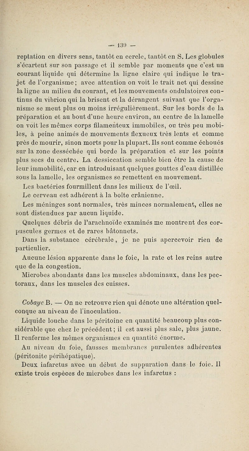 reptation en divers sens, tantôt en cercle, tantôt en S. Les globules s'écartent sur son passage et il semble par moments que c'est un courant liquide qui détermine la ligne claire qui indique le tra- jet de l'organisme; avec attention on voit le trait net qui dessine la ligne au milieu du courant, et les mouvements ondulatoires con- tinus du vibrion qui la brisent et la dérangent suivant que l'orga- nisme se meut plus ou moins irrégulièrement. Sur les bords de la préparation et au bout d'une heure environ, au centre de la lamelle on voit les mêmes corps filamenteux immobiles, ou très peu mobi- les, à peine animés de mouvements flexueux très lents et comme près de mourir, sinon morts pour la plupart. Ils sont comme échoués sur la zone desséchée qui borde la préparation et sur les points plus secs du centre. La dessiccation semble bien être la cause de leur immobilité, car en introduisant quelques gouttes d'eau distillée sous la lamelle, les organismes se remettent en mouvement. Les bactéries fourmillent dans les milieux de l'œil. Le cerveau est adhérent à la boîte crânienne. Les méninges sont normales, très minces normalement, elles ne sont distendues par aucun liquide. Quelques débris de l'arachnoïde examinés me montrent des cor- puscules germes et de rares bâtonnets. Dans la substance cérébrale, je ne puis apercevoir rien de particulier. Aucune lésion apparente dans le foie, la rate et les reins autre que de la congestion. Microbes abondants dans les muscles abdominaux, dans les pec- toraux, dans les muscles des cuisses. Cobaye B. — On ne retrouve rien qui dénote une altération quel- conque au niveau de l'inoculation. Liquide louche dans le péritoine en quantité beaucoup plus con- sidérable que chez le précédent; il est aussi plus sale, plus jaune. Il renferme les mêmes organismes en quantité énorme. Au niveau du foie, fausses membranes purulentes adhérentes (péritonite périhépatique). Deux infarctus avec un début de suppuration dans le foie. Il existe trois espèces de microbes dans les infarctus :