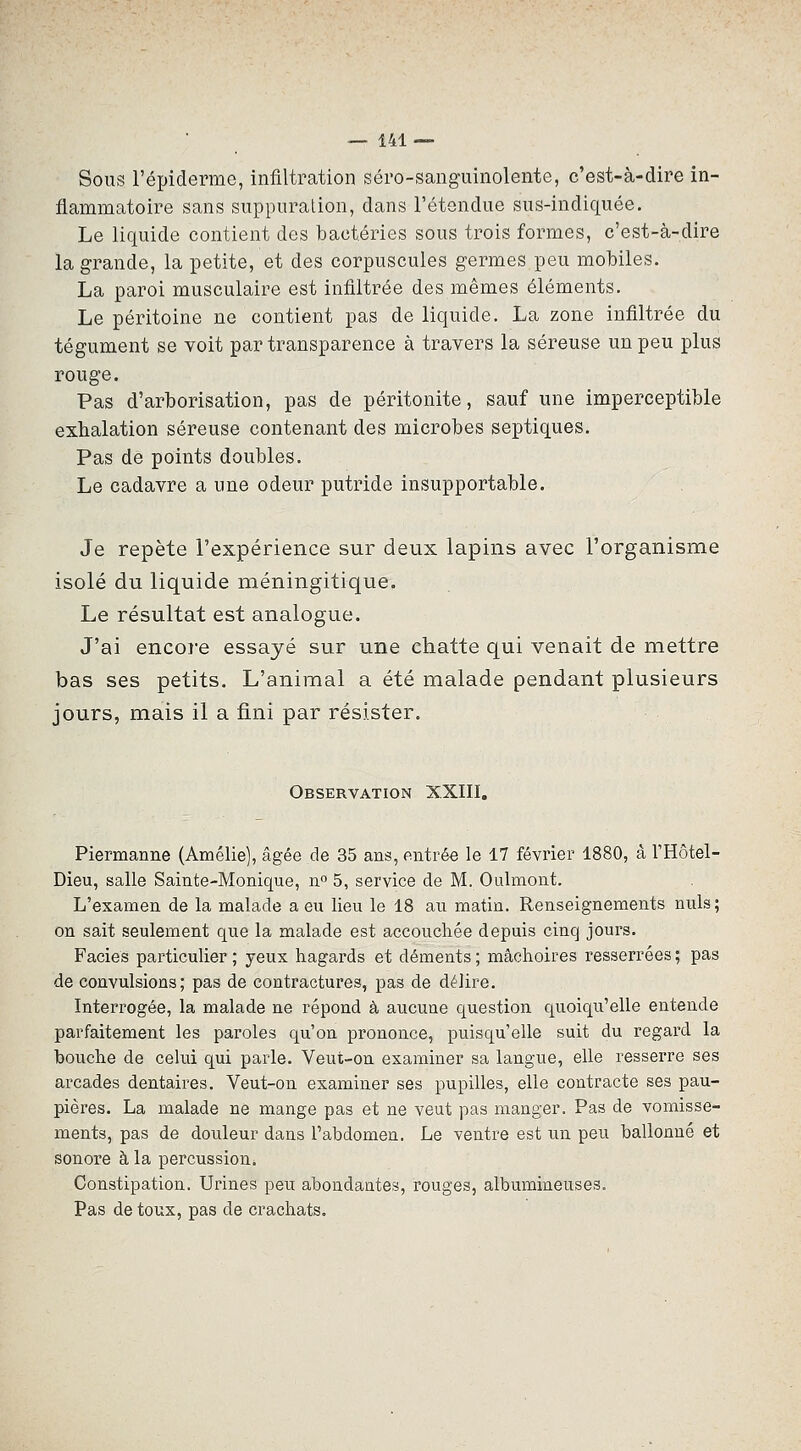 Sous l'épiderme, infiltration séro-sanguinolente, c'est-à-dire in- flammatoire sans suppuration, dans l'étendue sus-indiquée. Le liquide contient des bactéries sous trois formes, c'est-à-dire la grande, la petite, et des corpuscules germes peu mobiles. La paroi musculaire est infiltrée des mêmes éléments. Le péritoine ne contient pas de liquide. La zone infiltrée du tégument se voit par transparence à travers la séreuse un peu plus rouge. Pas d'arborisation, pas de péritonite, sauf une imperceptible exhalation séreuse contenant des microbes septiques. Pas de points doubles. Le cadavre a une odeur putride insupportable. Je repète l'expérience sur deux lapins avec l'organisme isolé du liquide méningitique. Le résultat est analogue. J'ai encore essayé sur une chatte qui venait de mettre bas ses petits. L'animal a été malade pendant plusieurs jours, mais il a fini par résister. Observation XXIII, Piermanne (Amélie], âgée de 35 ans, entrée le 17 février 1880, â l'Hôtel- Dieu, salle Sainte-Monique, n 5, service de M. Oulmont. L'examen de la malade a eu lieu le 18 au matin. Renseignements nuls; on sait seulement que la malade est accouchée depuis cinq jours. Faciès particulier ; yeux hagards et déments ; mâchoires resserrées ; pas de convulsions; pas de contractures, pas de délire. Interrogée, la malade ne répond à aucune question quoiqu'elle entende parfaitement les paroles qu'on prononce, puisqu'elle suit du regard la bouche de celui qui parle. Veut-on examiner sa langue, elle resserre ses arcades dentaires. Veut-on examiner ses pupilles, elle contracte ses pau- pières. La malade ne mange pas et ne veut pas manger. Pas de vomisse- ments, pas de douleur dans l'abdomen. Le ventre est un peu ballonné et sonore à la percussion. Constipation. Urines peu abondantes, rouges, albumineuses. Pas de toux, pas de crachats.