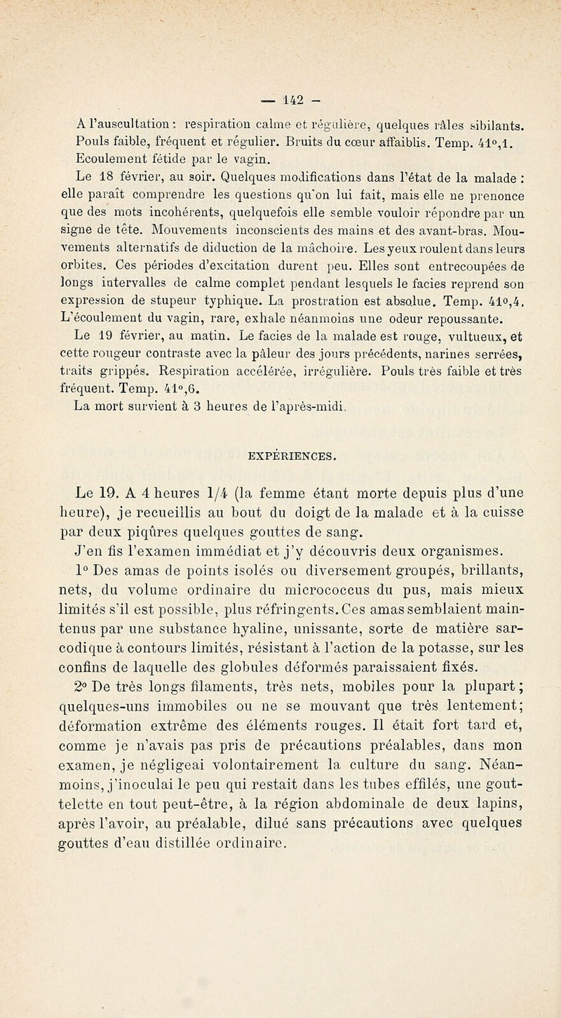 À Tauscultation : respiration calme et régulière, quelques râles sibilants. Pouls faible, fréquent et régulier. Bruits du cœur affaiblis. Temp. 41°,1. Ecoulement fétide par le vagin. Le 18 février, au soir. Quelques modifications dans Tétat de la malade : elle paraît comprendre les questions qu'on lui fait, mais elle ne prenonce que des mots incohérents, quelquefois elle semble vouloir répondre par un signe de tête. Mouvements inconscients des mains et des avant-bras. Mou- vements alternatifs de diduction de la mâchoire. Les yeux roulent dans leurs orbites. Ces périodes d'excitation durent peu. Elles sont entrecoupées de longs intervalles de calme complet pendant lesquels le faciès reprend son expression de stupeur typhique. La prostration est absolue. Temp. 4lo,4. L'écoulement du vagin, rare, exhale néanmoins une odeur repoussante. Le 19 février, au matin. Le faciès de la malade est rouge, vultueux, et cette rougeur contraste avec la pâleur des jours précédents, narines serrées, traits grippés. Respiration accélérée, irrégulière. Pouls très faible et très fréquent. Temp. 41,6. La mort survient à 3 heures de l'après-midi, EXPERIENCES. Le 19. A 4 heures Iji (la femme étant morte depuis plus d'une heure), je recueillis au bout du doigt de la malade et à la cuisse par deux piqûres quelques gouttes de sang. J'en fis l'examen immédiat et j'y découvris deux organismes. 1° Des amas de points isolés ou diversement groupés, brillants, nets, du volume ordinaire du micrococcus du pus, mais mieux limités s'il est possible, plus réfringents. Ces amas semblaient main- tenus par une substance hyaline, unissante, sorte de matière sar- codique à contours limités, résistant à l'action de la potasse, sur les confins de laquelle des globules déformés paraissaient fixés. 2° De très longs filaments, très nets, mobiles pour la plupart; quelques-uns immobiles ou ne se mouvant que très lentement; déformation extrême des éléments rouges. Il était fort tard et, comme je n'avais pas pris de précautions préalables, dans mon examen, je négligeai volontairement la culture du sang. Néan- moins, j'inoculai le peu qui restait dans les tubes effilés, une gout- telette en tout peut-être, à la région abdominale de deux lapins, après l'avoir, au préalable, dilué sans précautions avec quelques gouttes d'eau distillée ordinaire.