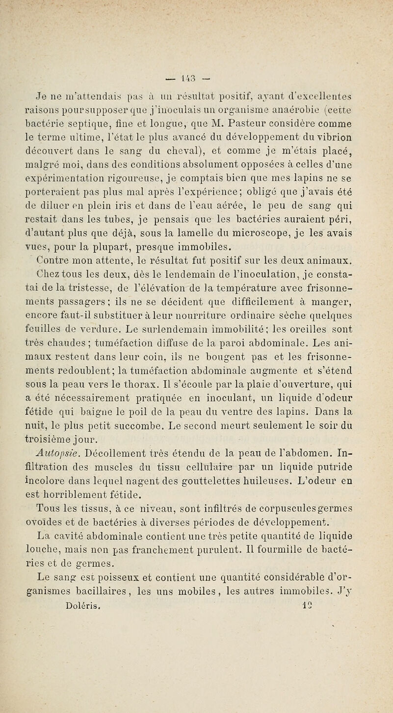 Je ne m'attendui^ pas à un résultat positif, avant crexcelientes raisons poursupposer que j'inoculais un organisme anaérobie (cette bactérie septique, fine et longue, que M. Pasteur considère comme le terme ultime, l'état le plus avancé du développement du vibrion découvert dans le sang du cheval), et comme je m'étais placé, malgré moi, dans des conditions absolument opposées à celles d'une expérimentation rigoureuse, je comptais bien que mes lapins ne se porteraient pas plus mal après l'expérience; obligé que j'avais été de diluer en plein iris et dans de l'eau aérée, le peu de sang qui restait dans les tubes, je pensais que les bactéries auraient péri, d'autant plus que déjà, sous la lamelle du microscope, je les avais vues, pour la plupart, presque immobiles. Contre mon attente, le résultat fut positif sur les deux animaux. Chez tous les deux, dès le lendemain de l'inoculation, je consta- tai de la tristesse, de l'élévation de Ja température avec frisonne- ments passagers ; ils ne se décident que difficilement à manger, encore faut-il substituer à leur nourriture ordinaire sèche quelques feuilles de verdure. Le surlendemain immobilité; les oreilles sont très chaudes; tuméfaction diffuse delà paroi abdominale. Les ani- maux restent dans leur coin, ils ne bougent pas et les frisonne- ments redoublent; la tuméfaction abdominale augmente et s'étend sous la peau vers le thorax. Il s'écoule par la plaie d'ouverture, qui a été nécessairement pratiquée en inoculant, un liquide d'odeur fétide qui baigne le poil de la peau du ventre des lapins. Dans la nuit, le plus petit succombe. Le second meurt seulement le soir du troisième jour. Autopsie. Décollement très étendu de la peau de l'abdomen. In- filtration des muscles du tissu cellulaire par un liquide putride incolore dans lequel nagent des gouttelettes huileuses. L'odeur en est horriblement fétide. Tous les tissus, à ce niveau, sont infiltrés de corpuscules germes ovoïdes et de bactéries à diverses périodes de développement. La cavité abdominale contient une très petite quantité de liquide louche, mais non pas franchement purulent. Il fourmille de bacté- ries et de germes. Le sang est poisseux et contient une quantité considérable d'or- ganismes bacillaires, les uns mobiles, les autres immobiles. J'y Doléris. 12