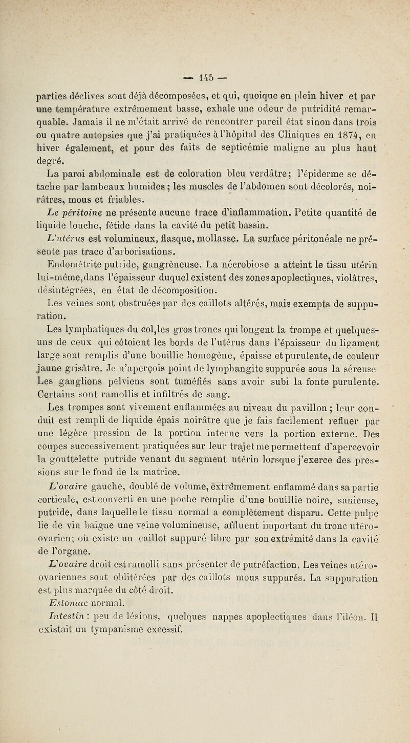 parties déclives sont déjà décomposées, et qui, quoique en plein hiver et par une température extrêmement basse, exhale une odeur de putridité remar- quable. Jamais il ne m'était arrivé de rencontrer pareil état sinon dans trois ou quatre autopsies que j'ai pratiquées à l'hôpital des Cliniques en 1874, en hiver également, et pour des faits de septicémie maligne au plus haut degré. La paroi abdominale est de coloration bleu verdâtre; l'épiderme se dé- tache par lambeaux humides ; les muscles de l'abdomen sont décolorés, noi- râtres, mous et friables. Le péritoine ne présente aucune trace d'inflammation. Petite quantité de liquide louche, fétide dans la cavité du petit bassin. Uutérus est volumineux, flasque, mollasse. La surface péritonéale ne pré- sente pas trace d'arborisations. Eudométiite putiide, gangreneuse. La nécrobiose a atteint le tissu utérin lui-même,dans l'épaisseur duquel existent des zones apoplectiques, violâtres, désintégrées, en état de décomposition. Les veines sont obstruées par des caillots altérés, mais exempts de suppu- ration. Les lymphatiques du col,les gros troncs qui longent la trompe et quelques- uns de ceux qui côtoient les bords de l'utérus dans l'épaisseur du ligament large sont remplis d'une bouillie homogène, épaisse et purulente, de couleur jaune grisâtre. Je n'aperçois point de lymphangite suppurée sous la séreuse Les ganglions pelviens sont tuméfiés sans avoir subi la fonte purulente. Certains sont ramollis et infiltrés de sang. Les trompes sont vivement enflammées au niveau du pavillon ; leur con- duit est rempli de liquide épais noirâtre que je fais facilement refluer par une légère pression de la portion interne vers la portion externe. Des coupes successivement pratiquées sur leur trajet me permettent d'apercevoir la gouttelette putride venant du segment utérin lorsque j'exerce des pres- sions sur le fond de la matrice. L'ovaire gauche, doublé de volume, extrêmement enflammé dans sa partie corticale, est converti en une poche remplie d'une bouillie noire, sanieuse, putride, dans laquelle le tissu normal a complètement disparu. Cette pulpe lie de vin baigne une veine volumineuse, affluent important du tronc utéro- ovarien; où existe un caillot suppuré libre par son extrémité dans la cavité de l'organe. Vovaire droit est ramolli sans présenter de putréfaction. Les veines utéro- ovariennes sont oblitérées par des caillots mous suppures. La suppuration est plus marquée du côté droit. Estomac normal. Litestin : peu de lésions, quelques nappes apoplectiques dans l'iléon. Il existait un tympanisme excessif.