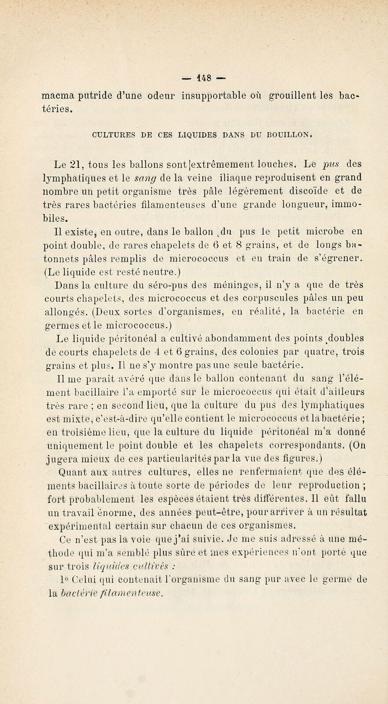 — 448 — macma putride d'une odeur insupportable où grouillent les bac- téries. CULTURES DE CES LIQUIDES DANS DU BOUILLON. Le 21, tous les ballons sont jextrêmement louches. Le piis des lymphatiques et le sang de la veine iliaque reproduisent en grand nombre un petit organisme très pâle légèrement discoïde et de très rares bactéries filamenteuses d'une grande longueur, immo- biles. Il existe, en outre, dans le ballon ^du pus le petit microbe en point double, de rares chapelets de 6 et 8 grains, et de longs bâ- tonnets pâles remplis de micrococcus et eu train de s'égrener. (Le liquide est resté neutre.) Dans la culture du séro-pus des méninges, il n'y a que de très courts chapelets, des micrococcus et des corpuscules pâles un peu allongés. (Deux sortes d'organismes, en réalité, la bactérie en germes et le micrococcus.) Le liquide péritonéal a cultivé abondamment des points ^doubles de courts chapelets de 4 et 6 grains, des colonies par quatre, trois grains et plus. Il ne s'y montre pas une seule bactérie. Il me paraît avéré que dans le ballon contenant du sang l'élé- ment bacillaire l'a emporté sur le micrococcus qui était d'ailleurs très rare ; en second lieu, que la culture du pus des lymphatiques est mixte, c'est-à-dire qu'elle contient le micrococcus etlabactérie ; en troisième lieu, que la culture du liquide péritonéal m'a donné uniquement le point double et les chapelets correspondants. (On jugera mieux de ces particularités par la vue des figures.) Quant aux autres cultures, elles ne renfermaient que des élé- ments bacillaires à toute sorte de périodes de leur reproduction; fort probablement les espèces étaient très différentes. Il eût fallu un travail énorme, des années peut-être, pour arriver à un résultat expérimental certain sur chacun de ces organismes. Ce n'est pas la voie que j'ai suivie. Je me suis adressé à une mé- thode qui m'a semblé plus sûre et mes expériences n'ont porté que sur trois liquides cultivés : 1° Celui qui contenait l'organisme du sang pur avec le germe de la bactérie filamenteuse.