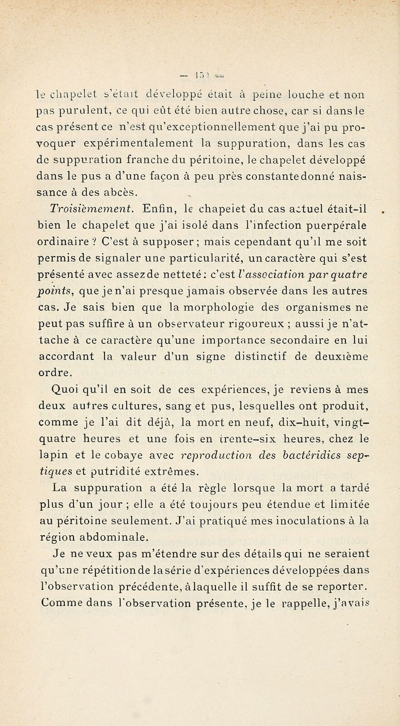 le chapelet s'était développé était à peine louche et non pas purulent, ce c(ui eût été bien autre chose, car si dans le cas présent ce n'est qu'exceptionnellement que j'ai pu pro- voquer expérimentalement la suppuration, dans les cas de suppuration franche du péritoine, le chapelet développé dans le pus a d'une façon à peu près constante donné nais- sance à des abcès. Troisièmement. Enfin, le chapelet du cas actuel était-il bien le chapelet que j'ai isolé dans l'infection puerpérale ordinaire ? C'est à supposer; mais cependant qu'il me soit permis de signaler une particularité, un caractère qui s'est présenté avec assez de netteté; c'est l'association par quatre points, que je n'ai presque jamais observée dans les autres cas. Je sais bien que la morphologie des organismes ne peut pas suffire à un observateur rigoureux ; aussi je n'at- tache à ce caractère qu'une importance secondaire en lui accordant la valeur d'un signe distinctif de deuxième ordre. Quoi qu'il en soit de ces expériences, je reviens à mes deux autres cultures, sang et pus, lesquelles ont produit, comme je l'ai dit déjà, la mort en neuf, dix-huit, vingt- quatre heures et une fois en trente-six heures, chez le lapin et le cobaye avec reproduction des hactéridies sep- tiques et putridité extrêmes. La suppuration a été la règle lorsque la mort a tardé plus d'un jour ; elle a été toujours peu étendue et limitée au péritoine seulement. J'ai pratiqué mes inoculations à la région abdominale. Je neveux pas m'étendre sur des détails qui ne seraient qu'une répétitionde lasérie d'expériences développées dans l'observation précédente, àlaquelle il suffit de se reporter. Comme dans l'observation présente, je le rappelle, j'avais