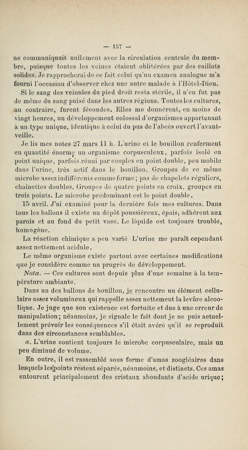 ne communiquait nullement avec la circulation centrale du mem- bre, puisque toutes les veines étaient oblitérées par des caillots solides. Je rapprocherai de ce fait celui qu'un examen analogue m'a fourni l'occasion d'observer chez une autre malade à l'Hôtel-Dieu. Si le sang des veinules du pied droit resta stérile, il n'en fut pas de même du sang puisé dans les autres régions. Toutes les cultures, au contraire, furent fécondes. Elles me donnèrent, en moins de vingt heures, un développement colossal d'organismes appartenant à un type unique, identique à celui du pus de l'abcès ouvert l'avant- veille. Je lis mes notes 27 mars 11 h, L'urine et le bouillon renferment en quantité énorme un organisme corpusculeux, parfois isolé en point unique, parfois réuni par couples en point double, peu mobile dans l'urine, très actif dans le bouillon. Groupes de ce même microbe assez indifférents comme forme; pas de chapelets réguliers, chaînettes doubles. Groupes de quatre points en croix, groupes en trois points. Le microbe prédominant est le point double. 15 avril. J'ai examiné pour la dernière fois mes cultures. Dans tous les ballons il existe un dépôt poussiéreux, épais, adhérent aux parois et au fond du petit vase. Le liquide est toujours trouble, homogène. La réaction chimique a peu varié. L'urine me paraît cependant assez nettement acidulé. Le même organisme existe partout avec certaines modifications que je considère comme un progrès de développement. Nota. — Ces cultures sont depuis plus d'une semaine à la tem- pérature ambiante. Dans un des ballons de bouillon, je rencontre un élément cellu- laire assez volumineux qui rappelle assez nettement la levure alcoo- lique. Je juge que son existence est fortuite et due à une erreur de manipulation; néanmoins, je signale le fait dont je ne puis actuel- lement prévoir les conséquences s'il était avéré qu'il se reproduit dans des circonstances semblables. a. L'urine contient toujours le microbe corpusculaire, mais un peu diminué de volume. En outre, il est rassemblé sous forme d'amas zoogléaires dans lesquels lesjpoints restent séparés, néanmoins, et distincts. Ces amas entourent principalement des cristaux abondants d'acide urique;