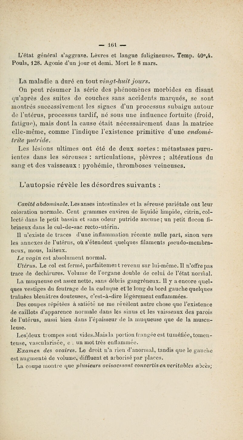 L'état général s'aggrave. Lèvres et langue fuligineuses. Temp. 40°,4. Pouls, 128. Agonie d'un jour et demi. Mort le 8 mars. La maladie a duré en tout vingt-huit jours. On peut résumer la série des phénomènes morbides en disant qu'après des suites de couches sans accidents marqués, se sont montrés successivement les signes d'un processus subaigu autour de l'utérus, processus tardif, né sous une inlluence fortuite (froid, fatigue), mais dont la cause était nécessairement dans la matrice elle-même, comme l'indique l'existence primitive d'une endomé^ trite putride. Les lésions ultimes ont été de deux sortes : métastases puru- lentes dans les séreuses : articulations, plèvres ; altérations du sang et des vaisseaux : pyohémie, thromboses veineuses. L'autopsie révèle les désordres suivants : Cauité abdominaZe. Les anses intestinales et la séreuse pariétale ont leur coloration normale. Cent grammes environ de liquide limpide, citrin, col- lecté dans le petit bassin et sans odeur putride aucune ; un petit flocon fi- brineux dans le cul-de-sac recto-utérin. Il n'existe de traces d'une inflammation récente nulle part, sinon vers les annexes de l'utérus, où s'étendent quelques filaments pseudo-membra- neux, mous, laiteux. Le vagin est absolument normal. Utérus. Le col est fermé, parfaitement revenu sur lui-même. Il n'offre pas trace de déchirures. Volume de l'organe double de celui de l'état normal. La muqueuse est assez nette, sans débris gangreneux. Il y a encore quel- ques vestiges du feutrage de la caduque et le long du bord gauche quelques traînées bleuâtres douteuses, c'est-à-dire légèrement enflammées- Des coupes répétées à satiété ne me révèlent autre chose que l'existence de caillots d'apparence normale dans les sinus et les vaisseaux des parois de l'utérus, aussi bien dans l'épaisseur de la muqueuse que de la muscu- leuse. Les'jdeux trompes sont vides.Mais la portion frangée est tuméfiée, tomeu- teuse, vascularisée, e. un mot très enflammée. Examen des ovaires. Le droit n'a rien d'anormal, tandis que le gauche est augmenté de volume, diffluent et arborisé par places. La coupe montre que plusieurs ovisacs sont convertis en véritables abcès;