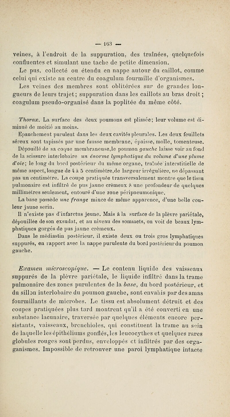 veines, à l'endroit de la suppuration, des traînées, quelquefois confluentes et simulant une tache de petite dimension. Le pus, collecté ou étendu en nappe autour du caillot, comme celui qui existe au centre du coagulum fourmille d'organismes. Les veines des membres sont oblitérées sur de grandes lon- gueurs de leurs trajet; suppuration dans les caillots au bras droit ; coagulum pseudo-organisé dans la poplitée du même côté. Thorax. La surface des deux poumons est plissée; leur volume est di- minué de moitié au moins. Epanchement purulent dans les deux cavités pleurales. Les deux feuillets séreux sont tapissés par une fausse membrane, épaisse, molle, tomenteuse. Dépouillé de sa coque membraneuse,le poumon gauche laisse voir au fond de la scissure interlobaire un énorme lyinphatique du volwne d'une plume d'oie; le long du bord postérieur du même organe, traînée interstitielle de même aspect, longue de 4à 5 centimètre,de largeur irrégulière, ne dépassant pas un centimètre. La coupe pratiquée transversalement montre queletisHU pulmonaire est infiltré de pus jaune crémeux à une profondeur de quelques millimètres seulement, entouré d'une zone péripneumonique. La base possède une frange mince de même apparence, d'une belle cou- leur jaune serin. Il n'existe pas d'infarctus jeune. Mais à la surface de la plèvre pariétale, dépouillée de son exsudât, et au niveau des sommets, on voit de beaux lym- phatiques gorgés de pus jaune crémeux. Dans le médiastin postérieur, il existe deux ou trois gros lymphatiques suppures, en rapport avec la nappe purulente du bord postérieur du poumon gauche. Examen microscopique. — Le contenu liquide des vaisseau:x suppures de la plèvre pariétale, le liquide infiltré dans la trame pulmonaire des zones purulentes de la base, du bord postérieur, et du sillon interlobaire du poumon gauche, sont envahis par des amas fourmillants de microbes. Le tissu est absolument détruit et des coupes pratiquées plus tard montrent qu'il a été converti en une substance lacunaire, traversée par quelques éléments encore per- sistants, vaisseaux, bronchioles, qui constituent la trame au sein de laquelle les épithéliums gonflés, les leucocjthes et quelques rares globules rouges sont perdus, enveloppés et infiltrés par des orga- ganismes. Impossible de retrouver une paroi lymphatique intacte