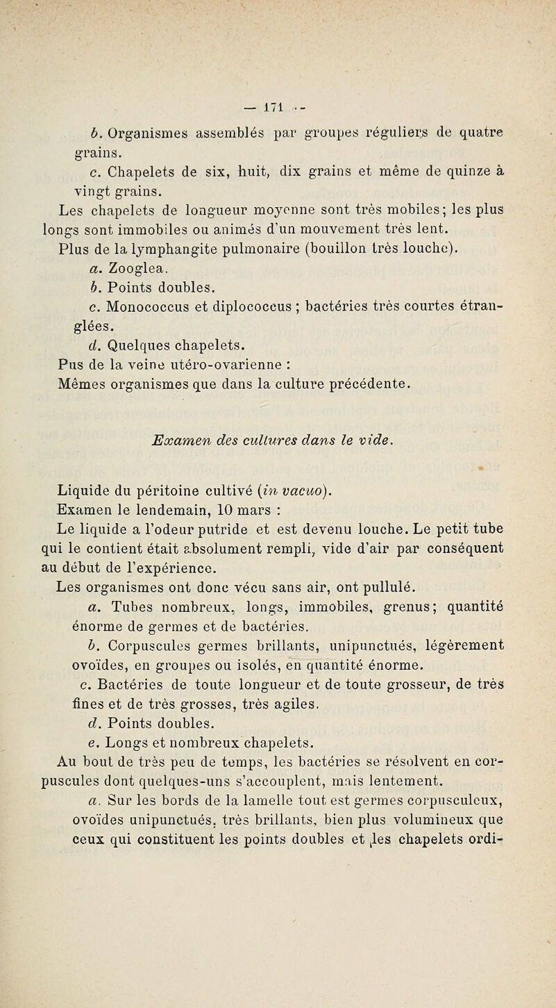 b. Organismes assemblés par groupes réguliei;s de quatre grains. c. Chapelets de six, huit, dix grains et même de quinze à vingt grains. Les chapelets de longueur moyenne sont très mobiles; les plus longs sont immobiles ou animés d'un mouvement très lent. Plus de la lymphangite pulmonaire (bouillon très louche). a. Zooglea. b. Points doubles. c. Monococcus et diplococeus ; bactéries très courtes étran- glées. d. Quelques chapelets. Pus de la veine utéro-ovarienne : Mêmes organismes que dans la culture précédente. Examen des cultures dans le vide. Liquide du péritoine cultivé (m vacuo). Examen le lendemain, 10 mars : Le liquide a l'odeur putride et est devenu louche. Le petit tube qui le contient était absolument rempli, vide d'air par conséquent au début de l'expérience. Les organismes ont donc vécu sans air, ont pullulé. a. Tubes nombreux, longs, immobiles, grenus; quantité énorme de germes et de bactéries. b. Corpuscules germes brillants, unipunctués, légèrement ovoïdes, en groupes ou isolés, en quantité énorme. c. Bactéries de toute longueur et de toute grosseur, de très fines et de très grosses, très agiles. d. Points doubles. e. Longs et nombreux chapelets. Au bout de très peu de temps, les bactéries se résolvent en cor- puscules dont quelques-uns s'accouplent, mais lentement. a. Sur les bords de la lamelle tout est germes corpusculcux, ovoïdes unipunctués. très brillants, bien plus volumineux que ceux qui constituent les points doubles et jles chapelets ordi-