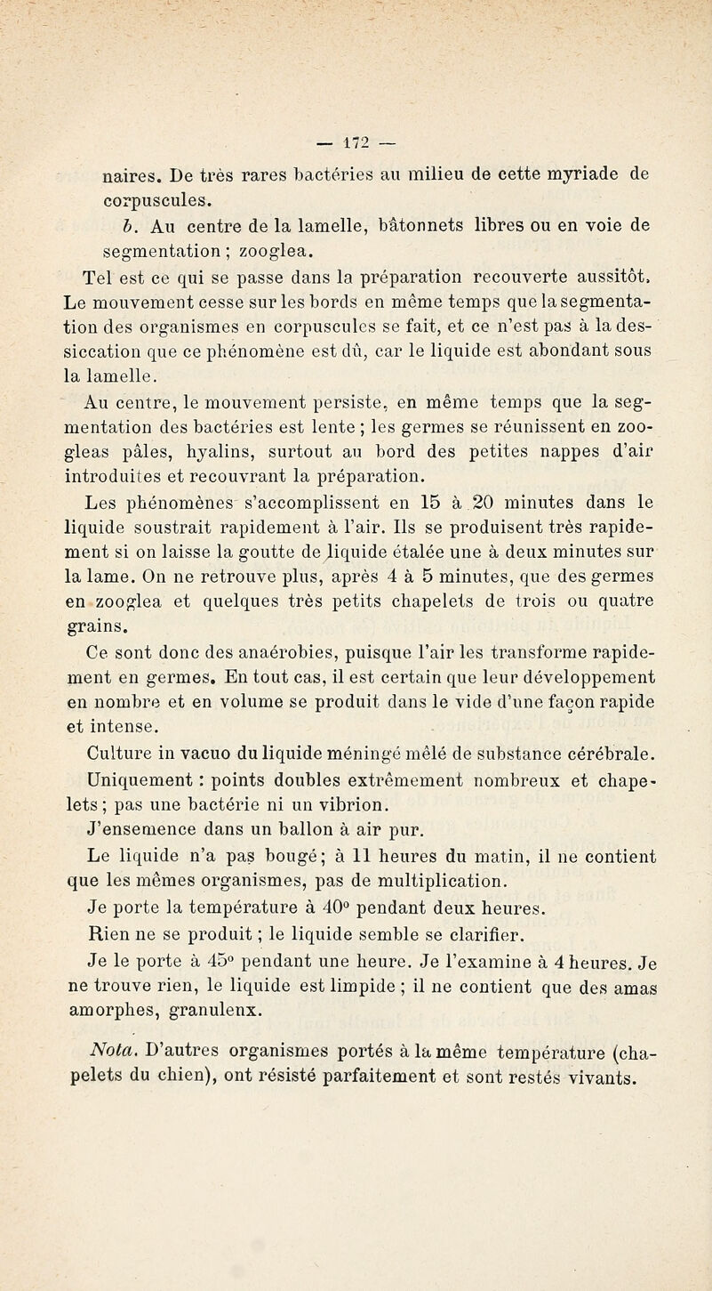 naires. De très rares bactéries au milieu de cette myriade de corpuscules. b. Au centre de la lamelle, bâtonnets libres ou en voie de segmentation; zooglea. Tel est ce qui se passe dans la préparation recouverte aussitôt. Le mouvement cesse sur les bords en même temps que la segmenta- tion des organismes en corpuscules se fait, et ce n'est pas à la des- siccation que ce phénomène est dû, car le liquide est abondant sous la lamelle. ^ Au centre, le mouvement persiste, en même temps que la seg- mentation des bactéries est lente ; les germes se réunissent en zoo- gleas pâles, hyalins, surtout au bord des petites nappes d'air introduites et recouvrant la préparation. Les phénomènes s'accomplissent en 15 à 20 minutes dans le liquide soustrait rapidement à l'air. Ils se produisent très rapide- ment si on laisse la goutte de liquide étalée une à deux minutes sur la lame. On ne retrouve plus, après 4 à 5 minutes, que des germes en zooglea et quelques très petits chapelets de trois ou quatre grains. Ce sont donc des anaérobies, puisque l'air les transforme rapide- ment en germes. En tout cas, il est certain que leur développement en nombre et en volume se produit dans le vide d'une façon rapide et intense. Culture in vacuo du liquide méningé mêlé de substance cérébrale. Uniquement : points doubles extrêmement nombreux et chape- lets ; pas une bactérie ni un vibrion. J'ensemence dans un ballon à air pur. Le liquide n'a pas bougé; à 11 heures du matin, il ne contient que les mêmes organismes, pas de multiplication. Je porte la température à 40'' pendant deux heures. Rien ne se produit ; le liquide semble se clarifier. Je le porte à 45 pendant une heure. Je l'examine à 4 heures. Je ne trouve rien, le liquide est limpide ; il ne contient que des amas amorphes, granuleux. Nota. D'autres organismes portés à la même température (cha- pelets du chien), ont résisté parfaitement et sont restés vivants.