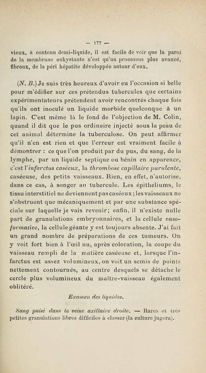 vieux, à contenu demi-liquide, il est facile de voir que la paroi de la membrane enkystante n'est qu'un processus plus avancé, fibreux, de la péri hépatite développée autour d'eux. {N. B.)Je suis très heureux d'avoir eu l'occasion si belle pour m'édifier sur ces prétendus tubercules que certains expérimentateurs prétendent avoir rencontrés chaque fois qu'ils ont inoculé un liquide morbide quelconque à un lapin. C'est même là le fond de l'objection de M. Colin, quand il dit que le pus ordinaire injecté sous la peau de cet animal détermine la tuberculose. On peut affirmer qu'il n'en est rien et que l'erreur est vraiment facile à démontrer : ce que l'on produit par du pus, du sang, de la lymphe, par un liquide septique ou bénin en apparence, c'est Y infarctus caséeux^ la thrombose capillaire purulente, caséeuse, des petits vaisseaux. Rien, en effet, n'autorise, dans ce cas, à songer au tubercule. Les épitheliums^ le tissu interstitiel ne deviennentpascaséeux ;lesvaisseaux ne s'obstruent que mécaniquement et par une substance spé- ciale sur laquelle je vais revenir; enfin, il n'existe nulle part de granulations embryonnaires, et la cellule vaso- formative, la cellule géante y est toujours absente. J'ai fait un grand nombre de préparations de ces tumeurs. On y voit fort bien à l'œil nu, après coloration, la coupe du vaisseau rempli de la matière caséeuse et, lorsque l'in- farctus est assez volumineux, on voit un semis de points nettement contournés, au centre desquels se détache le cercle plus volumineux du maître-vaisseau également oblitéré. Eœamen des liquides. Sang puisé dans la veine axillaire dt'oite. — Rares et très petites granulations libres difficiles à classer (la culture jugera).