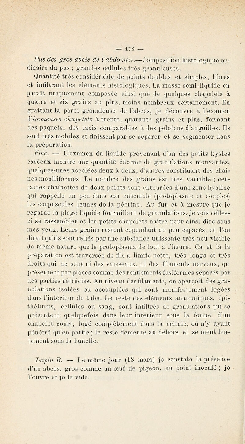 Pus des gros abcès de Vahdomen.—Composition liistologique or- dinaire du pus ; grandes cellules très granuleuses. Quantité très considérable de points doubles et simples, libres et infiltrant les éléments histologiqnes. La masse semi-liquide en paraît uniquement composée ainsi que de quelques chapelets à quatre et six grains au plus, moins nombreux certainement. En grattant la paroi granuleuse de l'abcès, je découvre à l'examen ^'immenses chapelets à trente, quarante grains et plus, formant des paquets, des lacis comparables à des pelotons d'anguilles. Ils sont très mobiles et finissent par se séparer et se segmenter dans la préparation. Foie. — L'examen du liquide provenant d'un des petits kystes caséeux montre une quantité énorme de granulations mouvantes, quelques-unes accolées deux à deux, d'autres constituant des chaî- nes moniliformes. Le nombre des grains est très variable ; cer- taines chaînettes de deux points sont entourées d'une zone hyaline qui rappelle un peu dans son ensemble (protoplasme et couples) les corpuscules jeunes de la pébrine. Au fur et à mesure que je regarde la plage liquide fourmillant de granulations, je vois celles- ci se rassembler et les petits chapelets naître pour ainsi dire sous mes yeux. Leurs grains restent cependant un peu espacés, et l'on dirait qu'ils sont reliés par une substance unissante très peu visible de même nature que le protoplasma de tout à l'heure. Ça et là la préparation est traversée de fils à limite nette, très longs et très droits qui ne sont ni des vaisseaux, ni des filaments nerveux, qu présentent par places comme des renflements fusiformes séparés par des parties rétrécies. Au niveau des filament?, on aperçoit des gra- nulations isolées ou accouplées qui sont manifestement logées dans l'intérieur du tube. Le reste des éléments anatomiques, épi- théliums, cellules ou sang, sont infiltrés de granulations qui se présentent quelquefois dans leur intérieur sous la forme d'un chapelet court, logé complètement dans la cellule, ou n'y ayant pénétré qu'en partie ; le reste demeure au dehors et se meut len- tement sous la lamelle. Xapm B. — Le même jour (18 mars) je constate la présence d'un abcès, gros comme un oeuf de pigeon, au point inoculé ; je l'ouvre et je le vide.