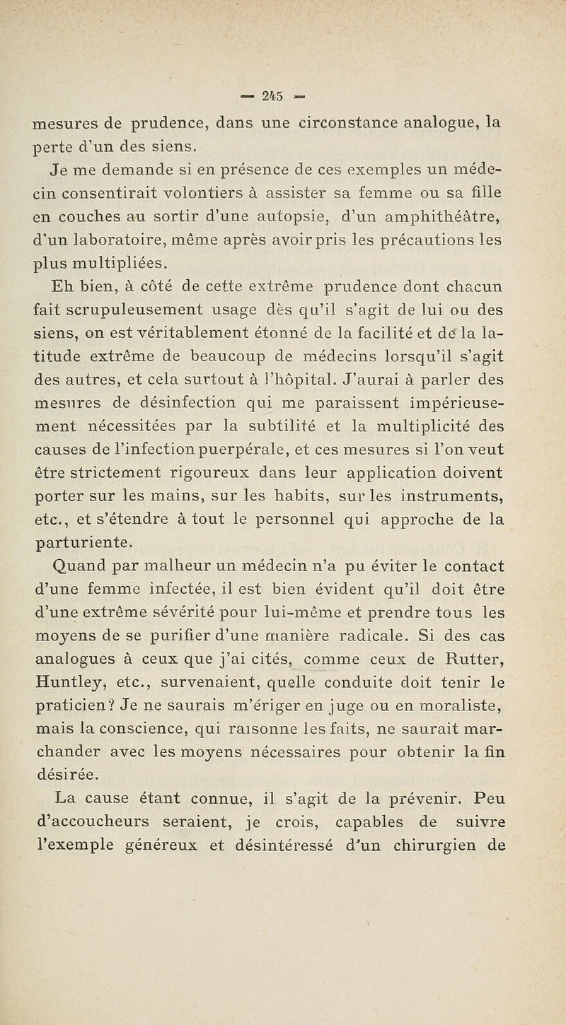 mesures de prudence, dans une circonstance analogue, la perte d'un des siens. Je me demande si en présence de ces exemples un méde- cin consentirait volontiers à assister sa femme ou sa fille en couches au sortir d'une autopsie, d'un amphithéâtre, d'un laboratoire, même après avoir pris les précautions les plus multipliées. Eh bien, à côté de cette extrême prudence dont chacun fait scrupuleusement usage dès qu'il s'agit de lui ou des siens, on est véritablement étonné de la facilité et de la la- titude extrême de beaucoup de médecins lorsqu'il s'agit des autres, et cela surtout à l'hôpital. J'aurai à parler des mesures de désinfection qui me paraissent impérieuse- ment nécessitées par la subtilité et la multiplicité des causes de l'infection puerpérale, et ces mesures si l'on veut être strictement rigoureux dans leur application doivent porter sur les mains, sur les habits, sur les instruments, etc., et s'étendre atout le personnel qui approche de la parturiente. Quand par malheur un médecin n'a pu éviter le contact d'une femme infectée, il est bien évident qu'il doit être d'une extrême sévérité pour lui-même et prendre tous les moyens de se purifier d'une manière radicale. Si des cas analogues à ceux que j'ai cités, comme ceux de Rutter, Huntley, etc., survenaient, quelle conduite doit tenir le praticien? Je ne saurais m'ériger en juge ou en moraliste, mais la conscience, qui raisonne les faits, ne saurait mar- chander avec les moyens nécessaires pour obtenir la fin désirée. La cause étant connue, il s'agit de la prévenir. Peu d'accoucheurs seraient, je crois, capables de suivre l'exemple généreux et désintéressé d'un chirurgien de