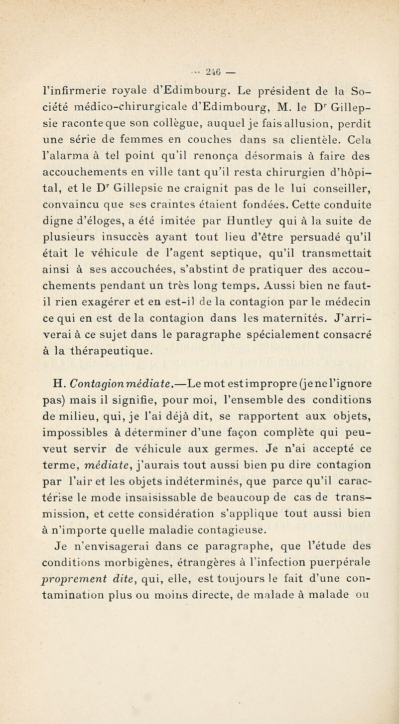 l'infirmerie royale d'Edimbourg. Le président de la So- ciété médico-chirurgicale d'Edimbourg, M, le D Gillep- sie raconte que son collègue, auquel je fais allusion, perdit une série de femmes en couches dans sa clientèle. Cela l'alarma à tel point qu'il renonça désormais à faire des accouchements en ville tant qu'il resta chirurgien d'hôpi- tal, et le D Gillepsie ne craignit pas de le lui conseiller, convaincu que ses craintes étaient fondées. Cette conduite digne d'éloges, a été imitée par Buntley qui à la suite de plusieurs insuccès ayant tout lieu d'être persuadé qu'il était le véhicule de l'agent septique, qu'il transmettait ainsi à ses accouchées, s'abstint de pratiquer des accou- chements pendant un très long temps. Aussi bien ne faut- il rien exagérer et en est-il de la contagion par le médecin ce qui en est de la contagion dans les maternités. J'arri- verai à ce sujet dans le paragraphe spécialement consacré à la thérapeutique. H. Contagion médiate.—Le mot est impropre (je ne l'ignore pas) mais il signifie, pour moi, l'ensemble des conditions de milieu, qui, je l'ai déjà dit, se rapportent aux objets, impossibles à déterminer d'une façon complète qui peu- vent servir de véhicule aux germes. Je n'ai accepté ce terme, médiate, j'aurais tout aussi bien pu dire contagion par l'air et les objets indéterminés, que parce qu'il carac- térise le mode insaisissable de beaucoup de cas de trans- mission, et cette considération s'applique tout aussi bien à n'importe quelle maladie contagieuse. Je n'envisagerai dans ce paragraphe, que l'étude des conditions morbigènes, étrangères à Finfection puerpérale proprement dite, qui, elle, est toujours le fait d'une con- tamination plus ou moins directe, de malade à malade ou