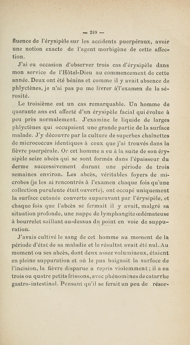 fluence de Férysipèle sur les accidents puerpéraux, avoir une notion exacte de l'agent morbigène de cette affec- tion. J'ai eu occasion d'observer trois cas d'érysipèle dans mon service de l'Hôtel-Dieu au commencement de cette année. Deux ont été bénins et comme il y avait absence de phlyctènes, je n'ai pas pu me livrer àl'examen de la sé- rosité. Le troisième est un cas remarquable. Un homme de quarante ans est affecté d'un érysipèle facial qui évolue à peu près normalement. J'examine le liquide de larges phlyctènes qui occupaient une grande partie de la surface malade. J'y découvre par la culture de superbes chaînettes de micrococcus identiques à ceux que j'ai trouvés dans la fièvre puerpérale. Or cet homme a eu à la suite de son éry- sipèle seize abcès qui se sont formés dans l'épaisseur du derme successivement durant une période de trois semaines environ. Les abcès, véritables foyers de mi- crobes (je les ai rencontrés à l'examen chaque fois qu'une collection purulente était ouverte), ont occupé uniquement la surface cutanée couverte auparavant par l'érysipèle, et chaque fois que l'abcès se fermait il y avait, malgré sa situation profonde, une nappe de lymphangite œdémateuse à bourrelet saillant au-dessus du point en voie de suppu- ration. J'avais cultivé le sang de cet homme au moment de la période d'état de sa maladie et le résultat avait été nul. Au moment ou ses abcès, dont deux assez volumineux, étaient en pleine suppuration et où le pus baignait la surface de l'incision, la fièvre disparue a repris violemment ; il a eu trois ou quatre petits frissons, avec phénomènes de catarrhe gastro-intestinal. Pensant qu'il se ferait un peu de résor-