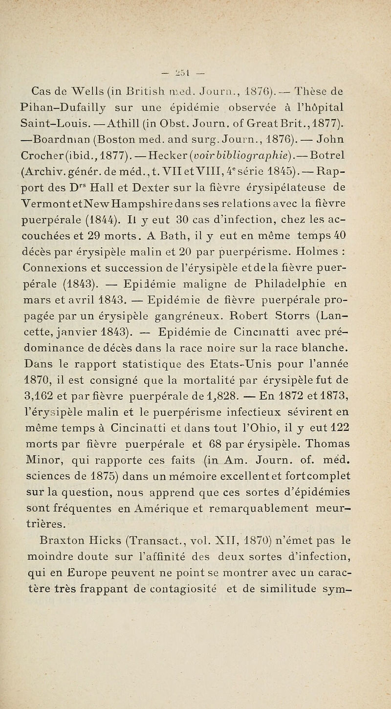 Cas de Wells (in British lued. Journ., 1876).— Thèse de Pihan-Dufailly sur une épidémie observée à l'hôpital Saint-Louis.—Athill (in Obst. Journ. ofGreatBrit., 1877). —Boardnian (Boston med. and surg. Journ., 1876). — John Crocher(ibid., 1877). —Hecker [voir hihliographie).— Botrel (Archiv. génér. de méd., t. VII et VIII, 4^ série 1845). — Rap- port des D*^ Hall et Dexter sur la fièvre érysipélateuse de VermontetNewHampshire dans ses relations avec la fièvre puerpérale (1844). Il j eut 30 cas d'infection, chez les ac- couchées et 29 morts. A Bath, il y eut en même temps 40 décès par érysipèle malin et 20 par puerpérisme. Holmes : Connexions et succession de l'érysipèle etdela fièvre puer- pérale (1843). — Epidémie maligne de Philadelphie en mars et avril 1843. — Epidémie de fièvre puerpérale pro- pagée par un érysipèle gangreneux. Robert Storrs (Lan- cette, janvier 1843). ~- Epidémie de Cincmatti avec pré- dominance de décès dans la race noire sur la race blanche. Dans le rapport statistique des Etats-Unis pour l'année 1870, il est consigné que la mortalité par érysipèle fut de 3,162 et par fièvre puerpérale de 1,828. —En 1872 et 1873, l'érysipèle malin et le puerpérisme infectieux sévirent en même temps à Cincinatti et dans tout l'Ohio, il y eut 122 morts par fièvre puerpérale et 68 par érysipèle. Thomas Minor, qui rapporte ces faits (in Am. Journ. of. méd. sciences de 1875) dans un mémoire excellent et fortcomplet sur la question, nous apprend que ces sortes d'épidémies sont fréquentes en Amérique et remarquablement meur- trières. Braxton Hicks (Transact., vol. XII, 1870) n'émet pas le moindre doute sur l'affinité des deux sortes d'infection, qui en Europe peuvent ne point se montrer avec un carac- tère très frappant de contagiosité et de similitude sym-