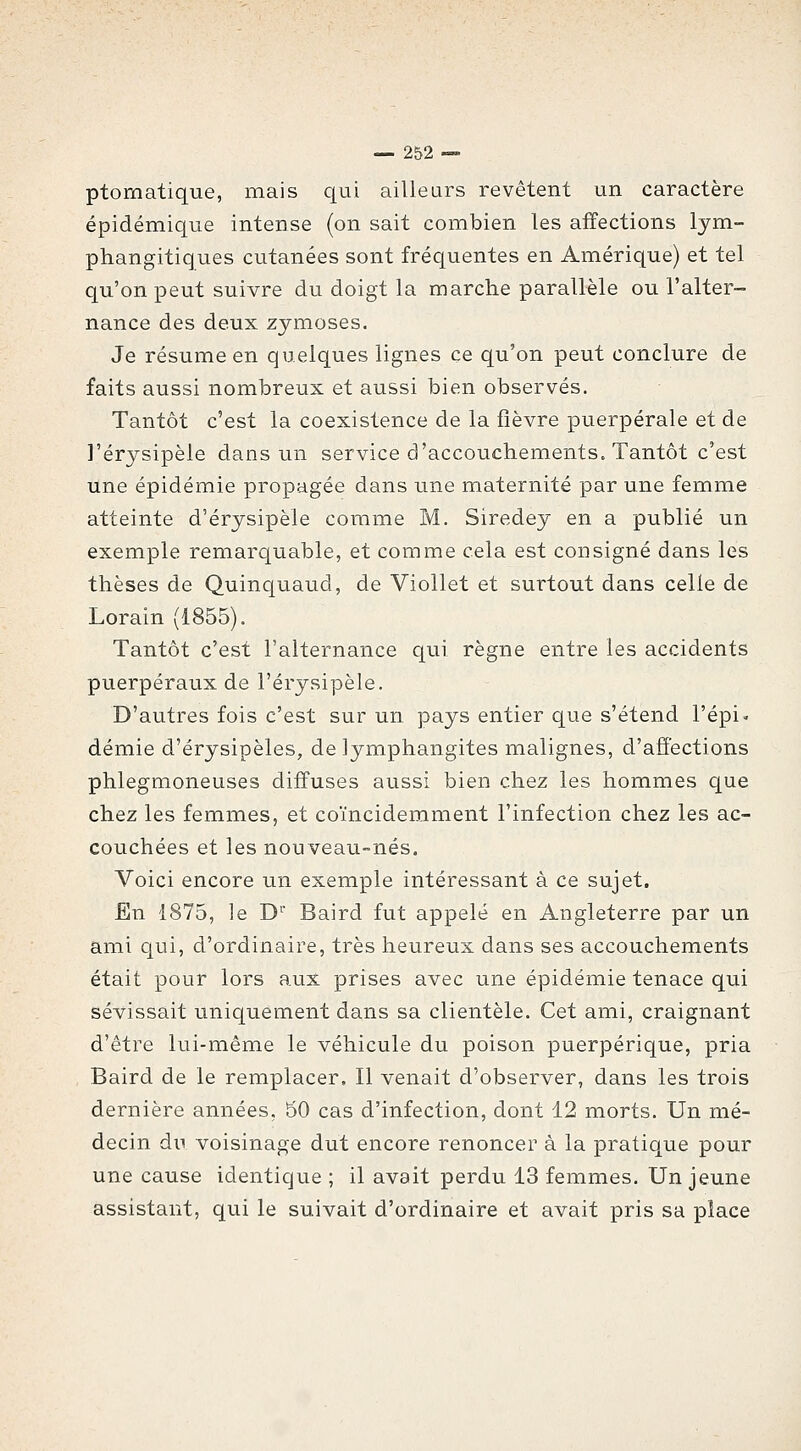 ptomatique, mais qui ailleurs revêtent un caractère épidémique intense (on sait combien les affections lym- phangitiques cutanées sont fréquentes en Amérique) et tel qu'on peut suivre du doigt la marche parallèle ou l'alter- nance des deux zymoses. Je résume en quelques lignes ce qu'on peut conclure de faits aussi nombreux et aussi bien observés. Tantôt c'est la coexistence de la fièvre puerpérale et de l'érysipèle dans un service d'accouchements. Tantôt c'est une épidémie propagée dans une maternité par une femme atteinte d'érysipèle comme M. Siredey en a publié un exemple remarquable, et comme cela est consigné dans les thèses de Quinquaud, de Viollet et surtout dans celle de Lorain (1855). Tantôt c'est l'alternance qui règne entre les accidents puerpéraux de l'érysipèle. D'autres fois c'est sur un pays entier que s'étend l'épi, demie d'érysipèles, de lymphangites malignes, d'affections phlegmoneuses diffuses aussi bien chez les hommes que chez les femmes, et coïncidemment l'infection chez les ac- couchées et les nouveau-nés. Voici encore un exemple intéressant à ce sujet. En 1875, le D'^' Baird fut appelé en Angleterre par un ami qui, d'ordinaire, très heureux dans ses accouchements était pour lors aux prises avec une épidémie tenace qui sévissait uniquement dans sa clientèle. Cet ami, craignant d'être lui-même le véhicule du poison puerpérique, pria Baird de le remplacer. Il venait d'observer, dans les trois dernière années, 50 cas d'infection, dont 12 morts. Un mé- decin dn voisinage dut encore renoncer à la pratique pour une cause identique ; il avait perdu 13 femmes. Un jeune assistant, qui le suivait d'ordinaire et avait pris sa place