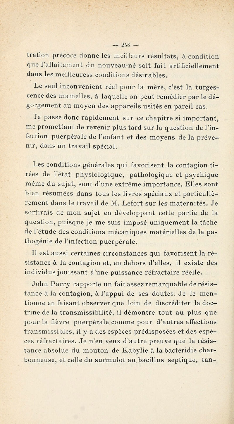 tration précoce donne les meilleurs résultats, à condition que l'allaitement du nouveau-né soit fait artificiellement dans les meilleuress conditions désirables. Le seul inconvénient réel pour la mère, c'est la turges- cence des mamelles, à laquelle on peut remédier par le dé- gorgement au moyen des appareils usités en pareil cas. Je passe donc rapidement sur ce chapitre si important, me promettant de revenir plus tard sur la question de l'in- fection puerpérale de l'enfant et des moyens de la préve- nir, dans un travail spécial. Les conditions générales qui favorisent la contagion ti- rées de l'état physiologique, pathologique et psychique même du sujet, sont d'une extrême importance. Elles sont bien résumées dans tous les livres spéciaux et particuliè- rement dans le travail de M. Lefort sur les maternités. Je sortirais de mon sujet en développant cette partie de la question, puisque je me suis impusé uniquement la tâche de l'étude des conditions mécaniques matérielles de la pa- thogénie de l'infection puerpérale. Il est aussi certaines circonstances qui favorisent la ré- sistance à la contagion et, en dehors d'elles, il existe des individus jouissant d'une puissance réfractaire réelle. John Parry rapporte un fait assez remarquable de résis- tance à la contagion, à l'appui de ses doutes. Je le men- tionne en faisant observer que loin de discréditer la doc- trine de la transmissibilité, il démontre tout au plus que pour la fièvre puerpérale comme pour d'autres affections transmissibles, il y a des espèces prédisposées et des espè- ces réfractaires. Je n'en veux d'autre preuve que la résis- tance absolue du mouton de Kabylie à la bactéridie char- bonneuse, et celle du surmulot au bacillus septique, tan-