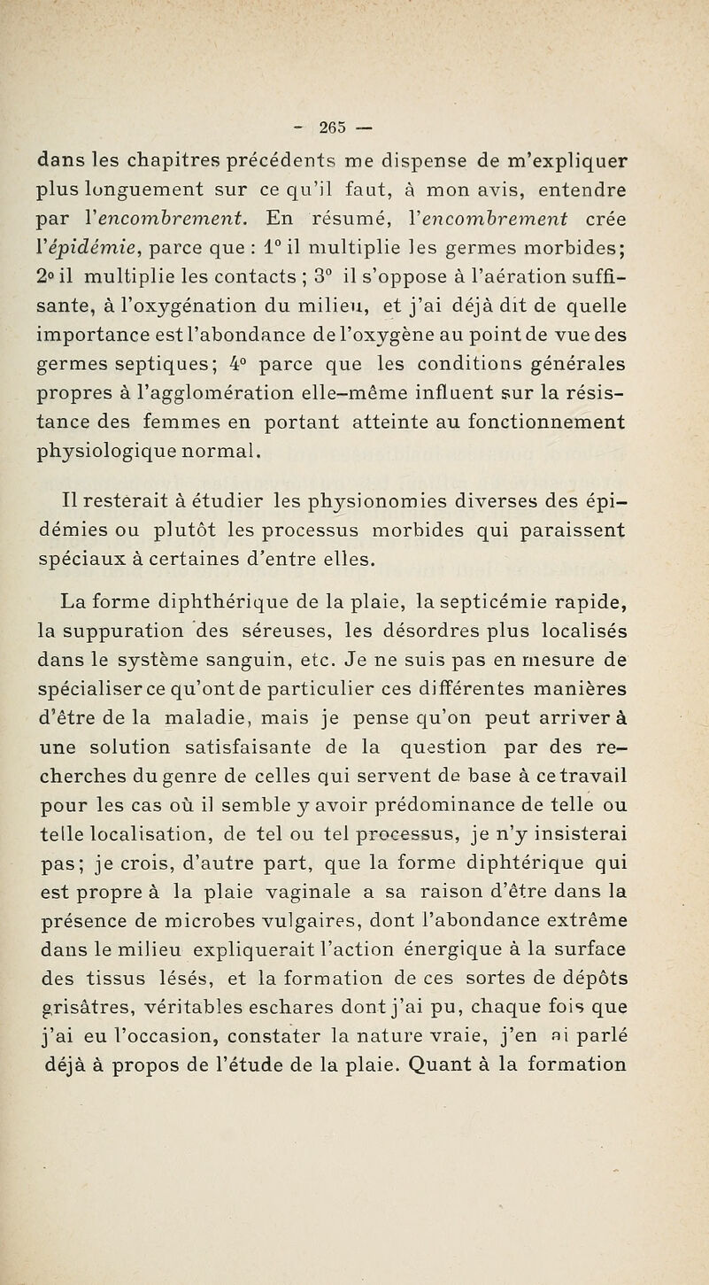 dans les chapitres précédents me dispense de m'expliquer plus longuement sur ce qu'il faut, à mon avis, entendre par Vencombrement. En résumé, Vencomhrem.ent crée ïépidémie, parce que : 1° il multiplie les germes morbides; 2° il multiplie les contacts ; 3° il s'oppose à l'aération suffi- sante, à l'oxygénation du milieu, et j'ai déjà dit de quelle importance est l'abondance de l'oxygène au point de vue des germes septiques; 4° parce que les conditions générales propres à l'agglomération elle-même influent sur la résis- tance des femmes en portant atteinte au fonctionnement physiologique normal. Il resterait à étudier les physionomies diverses des épi- démies ou plutôt les processus morbides qui paraissent spéciaux à certaines d'entre elles. La forme diphthérique de la plaie, la septicémie rapide, la suppuration des séreuses, les désordres plus localisés dans le système sanguin, etc. Je ne suis pas en mesure de spécialiser ce qu'ont de particulier ces différentes manières d'être de la maladie, mais je pense qu'on peut arrivera une solution satisfaisante de la question par des re- cherches du genre de celles qui servent de base à ce travail pour les cas oii il semble y avoir prédominance de telle ou telle localisation, de tel ou tel processus, je n'y insisterai pas; je crois, d'autre part, que la forme diphtérique qui est propre à la plaie vaginale a sa raison d'être dans la présence de microbes vulgaires, dont l'abondance extrême dans le milieu expliquerait l'action énergique à la surface des tissus lésés, et la formation de ces sortes de dépôts grisâtres, véritables eschares dont j'ai pu, chaque fois que j'ai eu l'occasion, constater la nature vraie, j'en al parlé déjà à propos de l'étude de la plaie. Quant à la formation