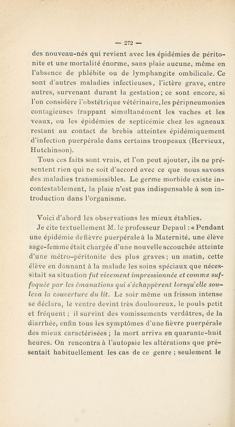 des nouveau-nés qui revient avec les épidémies de périto- nite et une mortalité énorme, sans plaie aucune, même en l'absence de phlébite ou de lymphangite ombilicale. Ce sont d'autres maladies infectieuses, l'ictère grave, entre autres, survenant durant la gestation ; ce sont encore, si l'on considère l'obstétrique vétérinaire, les péripneumonies contagieuses frappant simultanément les vaches et les veaux, ou les épidémies de septicémie chez les agneaux restant au contact de brebis atteintes épidémiquement d'infection puerpérale dans certains troupeaux (Hervieux, Hutchinson). Tous ces faits sont vrais, et l'on peut ajouter, ils ne pré- sentent rien qui ne soit d'accord avec ce que nous savons des maladies transmissibles. Le germe morbide existe in- contestablement, la plaie n'est pas indispensable à son in- troduction dans l'organisme. Voici d'abord les observations les mieux établies. Je cite textuellement M. le professeur Depaul : « Pendant une épidémie defièvre puerpérale à la Maternité, une élève sage-femme était chargée d'une nouvelle accouchée atteinte d'une métro-péritonite des plus graves; un matin, cette élève en donnant à la malade les soins spéciaux que néces- sitait sa situation fut vivement impressionnée et comme suf- foquée par les émanations qui s'échappèrent lorsqu'elle sou- leva la couverture du lit. Le soir même un frisson intense se déclara, le ventre devint très douloureux, le pouls petit et fréquent ; il survint des vomissements verdâtres, de la diarrhée, enfin tous les symptômes d'une fièvre puerpérale des mieux caractérisées ; la mort arriva en quarante-huit heures. On rencontra à l'autopsie les altérations que pré- sentait habituellement les cas de ce genre ; seulement le