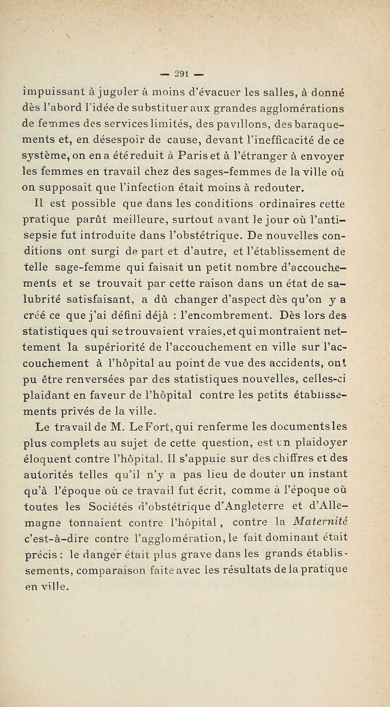 impuissant à juguler à moins d'évacuer les salles, à donné dès l'abord l'idée de substituer aux grandes agglomérations de fexnmes des services limités, des pavillons, des baraque- ments et, en désespoir de cause, devant l'inefficacité de ce système, on en a été réduit à Paris et à l'étranger à envoyer les femmes en travail chez des sages-femmes de la ville où on supposait que l'infection était moins à redouter. Il est possible que dans les conditions ordinaires cette pratique parût meilleure, surtout avant le jour où l'anti- sepsie fut introduite dans l'obstétrique. De nouvelles con- ditions ont surgi de part et d'autre, et l'établissement de telle sage-femme qui faisait un petit nombre d'accouche- ments et se trouvait par cette raison dans un état de sa- lubrité satisfaisant, a dû changer d'aspect dès qu'on y a créé ce que j'ai défini déjà : l'encombrement. Dès lors des statistiques qui Retrouvaient vraies,et qui montraient net- tement la supériorité de l'accouchement en ville sur l'ac- couchement à l'hôpital au point de vue des accidents, ont pu être renversées par des statistiques nouvelles, celles-ci plaidant en faveur de l'hôpital contre les petits établisse- ments privés de la ville. Le travail de M. LeFort,qui renferme les documentsles plus complets au sujet de cette question, est m plaidoyer éloquent contre l'hôpital. Il s'appuie sur des chifi'res et des autorités telles qu'il n'y a pas lieu de douter un instant qu'à l'époque où ce travail fut écrit, comme à l'époque où toutes les Sociétés d'obstétrique d'Angleterre et d'Alle- magne tonnaient contre l'hôpital , contre la Maternité c'est-à-dire contre ragglomération,le fait dominant était précis : le danger était plus grave dans les grands établis- sements, comparaison faite avec les résultats de la pratique en ville.