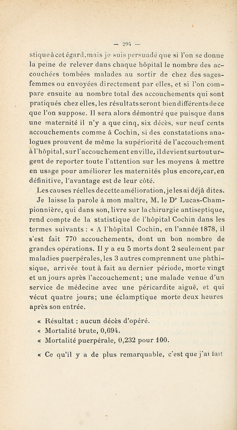 — 29i — stiqueàcetégard,mais je suis persuadé que si l'on se donne la peine de relever dans chaque hôpital le nombre des ac- couchées tombées malades au sortir de chez des sages- femmes ou envoyées directement par elles, et si l'on com- pare ensuite au nombre total des accouchements qui sont pratiqués chez elles, les résultats seront bien différents de ce que l'on suppose. Il sera alors démontré que puisque dans une maternité il n'y a que cinq, six décès, sur neuf cents accouchements comme à Cochin, si des constatations ana- logues prouvent de même la supériorité de l'accouchement àl'hôpital, surl'accouchement enville, ildevientsurtoutur- gent de reporter toute l'attention sur les moyens à mettre en usage pour améliorer les maternités plus encore,car,en définitive, l'avantage est de leur côté. Les causes réelles de cette amélioration, jeles ai déjà dites. Je laisse la parole à mon maître, M. le D^ Lucas-Cbam- pionnière, qui dans son, livre sur lachirurgie antiseptique, rend compte de la statistique de l'hôpital Cochin dans les termes suivants : « A l'hôpital Cochin, en l'année 1878, il s'est fait 770 accouchements, dont un bon nombre de grandes opérations. Il y a eu 5 morts dont 2 seulement par maladies puerpérales, les 3 autres comprennent une phthi- sique, arrivée tout à fait au dernier période, morte vingt et un jours après l'accouchement; une malade venue d'un service de médecine avec une péricardite aiguë, et qui vécut quatre jours; une éclamptique morte deux heures après son entrée. « Résultat : aucun décès d'opéré. « Mortalité brute, 0,694. « Mortalité puerpérale, 0,232 pour 100. « Ce qu'il y a de plus remarquable, c'est que j'ai fait