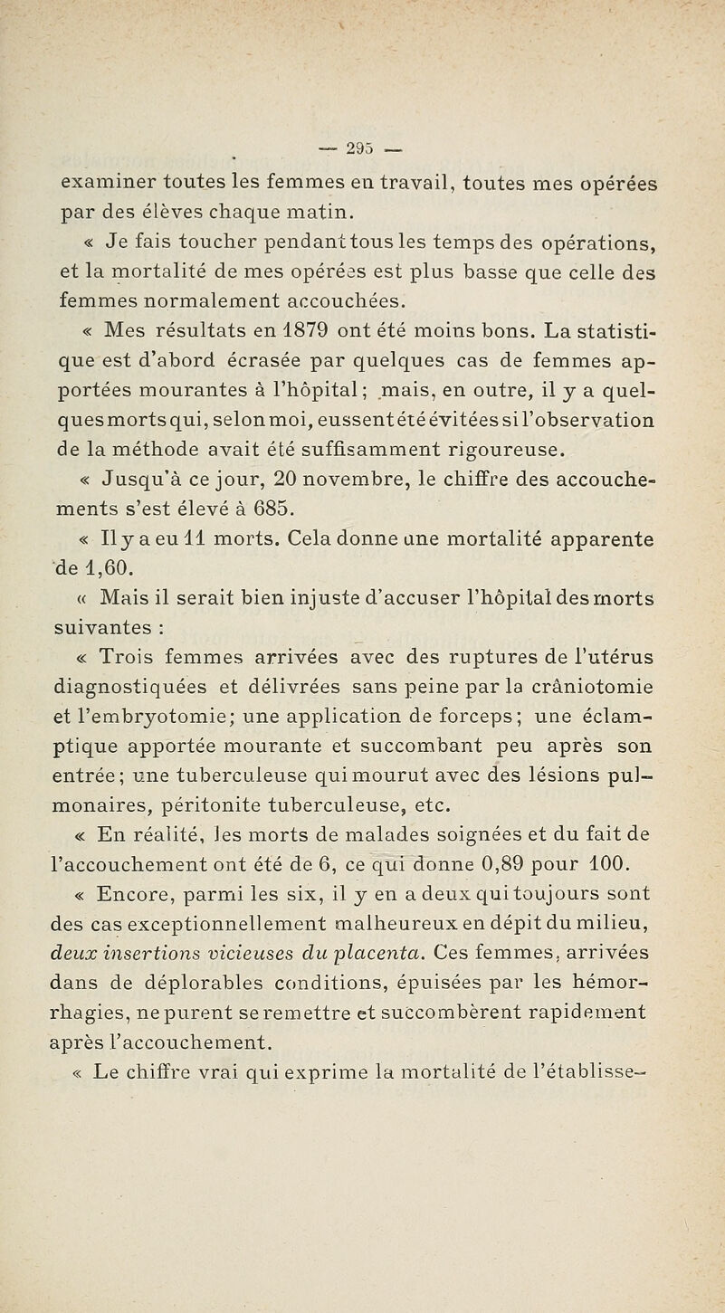 examiner toutes les femmes en travail, toutes mes opérées par des élèves chaque matin. « Je fais toucher pendant tous les temps des opérations, et la mortalité de mes opérées est plus basse que celle des femmes normalement accouchées. « Mes résultats en 1879 ont été moins bons. La statisti- que est d'abord écrasée par quelques cas de femmes ap- portées mourantes à l'hôpital; mais, en outre, il y a quel- quesmortsqui, selonmoi, eussentétéévitéessil'observation de la méthode avait été suffisamment rigoureuse. « Jusqu'à ce jour, 20 novembre, le chiffre des accouche- ments s'est élevé à 685. « Il y a eu 11 morts. Cela donne une mortalité apparente de 1,60. « Mais il serait bien injuste d'accuser l'hôpital des morts suivantes : c< Trois femmes arrivées avec des ruptures de l'utérus diagnostiquées et délivrées sans peine par la crâniotomie et l'embryotomie; une application de forceps; une éclam- ptique apportée mourante et succombant peu après son entrée; une tuberculeuse qui mourut avec des lésions pul- monaires, péritonite tuberculeuse, etc. « En réalité, les morts de malades soignées et du fait de l'accouchement ont été de 6, ce qui donne 0,89 pour 100. « Encore, parmi les six, il y en a deux qui toujours sont des cas exceptionnellement malheureux en dépit du milieu, deux insertions vicieuses du placenta. Ces femmes, arrivées dans de déplorables conditions, épuisées par les hémor- rhagies, ne purent se remettre et succombèrent rapidement après l'accouchement. « Le chiffre vrai qui exprime la mortalité de l'établisse-