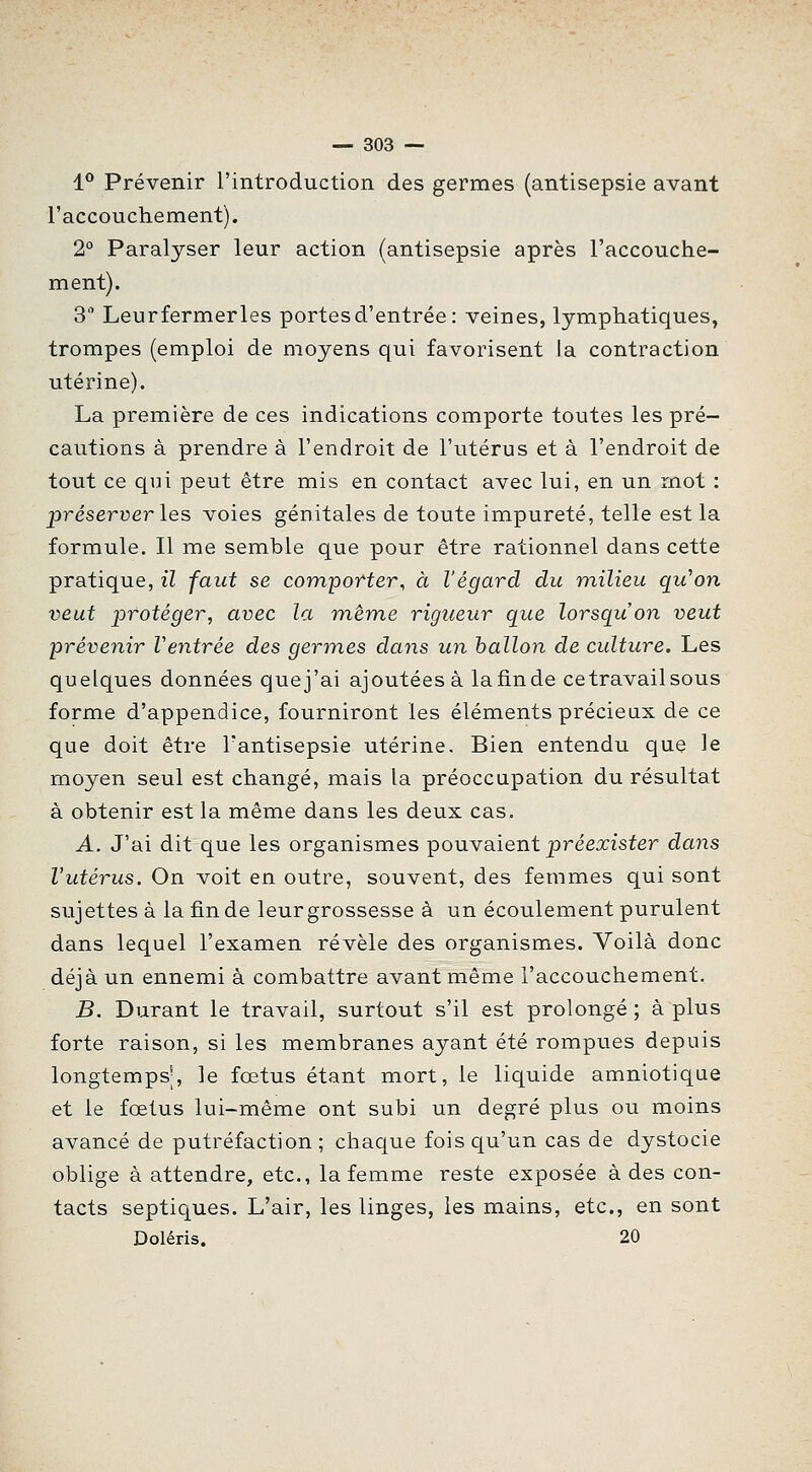 1** Prévenir l'introduction des germes (antisepsie avant l'accouchement). 2° Paralyser leur action (antisepsie après l'accouche- ment). 3 Leurfermerles portes d'entrée: veines, lymphatiques, trompes (emploi de moyens qui favorisent la contraction utérine). La première de ces indications comporte toutes les pré- cautions à prendre à l'endroit de l'utérus et à l'endroit de tout ce qui peut être mis en contact avec lui, en un mot : préserver les voies génitales de toute impureté, telle est la formule. Il me semble que pour être rationnel dans cette pratique, il faut se comporter, à l'égard du milieu qu'on veut protéger, avec la même rigueur que lorsqu'on veut prévenir Ventrée des germes dans un ballon de culture. Les quelques données quej'ai ajoutées à lafinde cetravailsous forme d'appendice, fourniront les éléments précieux de ce que doit être l'antisepsie utérine. Bien entendu que le moyen seul est changé, mais la préoccupation du résultat à obtenir est la même dans les deux cas. A. J'ai dit que les organismes pouvaient préexister dans l'utérus. On voit en outre, souvent, des femmes qui sont sujettes à la fin de leur grossesse à un écoulement purulent dans lequel l'examen révèle des organismes. Voilà donc déjà un ennemi à combattre avant même l'accouchement. B. Durant le travail, surtout s'il est prolongé ; à plus forte raison, si les membranes ayant été rompues depuis longtemps', le fœtus étant mort, le liquide amniotique et le fœtus lui-même ont subi un degré plus ou moins avancé de putréfaction ; chaque fois qu'un cas de dystocie oblige à attendre, etc., la femme reste exposée à des con- tacts septiques. L'air, les linges, les mains, etc., en sont Doléris. 20