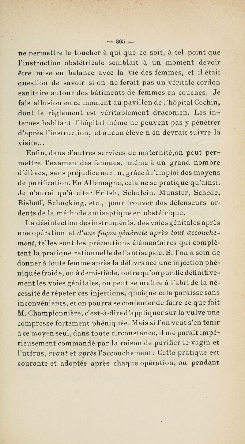 iie permettre le toucher à qui que ce soit, à tel point que l'instruction obstétricale semblait à un moment devoir être mise en balance avec la vie des femmes, et il était question de savoir si on ne ferait pas un véritale cordon sanitaire autour des bâtiments de femmes en couches. Je fais allusion en ce moment au pavillon de l'hôpital Cochin, dont le règlement est véritablement draconien. Les in- ternes habitant l'hôpital même ne peuvent pas y pénétrer d'après l'instruction, et aucun élève n'en devrait suivre la visite... Enfin, dans d'autres services de maternité,on peut per^ mettre l'examen des femmes, même à un grand nombre d'élèves, sans préjudice aucun, grâce àl'emploi des moyens de purification. En Allemagne, cela ne se pratique qu'ainsi. Je n'aurai qu'à citer Fritsh, Schulein, Munster, Schede, Bishoff, Schûcking, etc., pour trouver des défenseurs ar- dents de la méthode antiseptique en obstétrique. La désinfection des instruments, des voies génitales après une opération et d'une façon générale après tout accouche- ment, telles sont les précautions élémentaires qui complè- tent la pratique rationnelle de l'antisepsie. Si l'on a soin de donner à toute femme après la délivrance une injectionphé- niquée froide, ou àdemi-tiède, outre qu'on purifie définitive- ment les voies génitales, on peut se mettre â l'abri de la né- cessité de répeter ces injections, quoique cela paraisse sans inconvénients, et on pourra se contenter de faire ce que fait M. Championnière, c'est-à-dire d'appliquer sur la vulve une compresse fortement phéniquée. Mais si l'on veut s'en tenir à ce moyen seul, dans toute circonstance, il me paraît impé- rieusement commandé par la raison de purifier le vagin et l'utérus, avant et après l'accouchement: Cette pratique est courante et adoptée après chaque opération, ou pendant