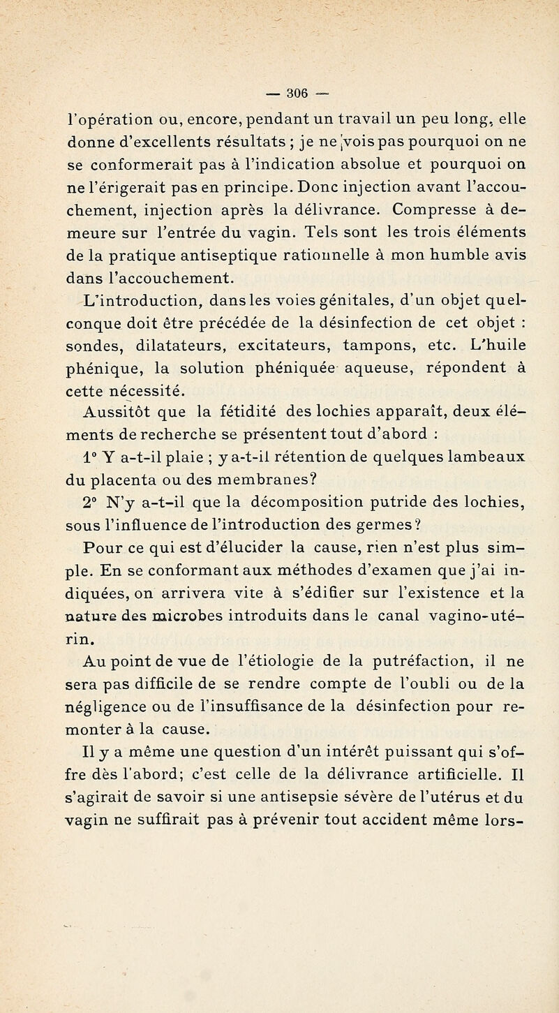 l'opération ou, encore, pendant un travail un peu long, elle donne d'excellents résultats ; je ne jvoispas pourquoi on ne se conformerait pas à l'indication absolue et pourquoi on ne l'érigerait pas en principe. Donc injection avant l'accou- chement, injection après la délivrance. Compresse à de- meure sur l'entrée du vagin. Tels sont les trois éléments de la pratique antiseptique rationnelle à mon humble avis dans l'accouchement. L'introduction, dans les voies génitales, d'un objet quel- conque doit être précédée de la désinfection de cet objet : sondes, dilatateurs, excitateurs, tampons, etc. L'huile phénique, la solution phéniquée aqueuse, répondent à cette nécessité. Aussitôt que la fétidité des lochies apparaît, deux élé- ments de recherche se présentent tout d'abord : 1° Y a-t-il plaie ; y a-t-ii rétention de quelques lambeaux du placenta ou des membranes? 2° N'y a-t-il que la décomposition putride des lochies, sous l'influence de l'introduction des germes? Pour ce qui est d'élucider la cause, rien n'est plus sim- ple. En se conformant aux méthodes d'examen que j'ai in- diquées, on arrivera vite à s'édi&er sur l'existence et la nature des microbes introduits dans le canal vagino-uté- rin. Au point de vue de l'étiologie de la putréfaction, il ne sera pas difficile de se rendre compte de l'oubli ou de la négligence ou de l'insuffisance de la désinfection pour re- monter à la cause. Il y a même une question d'un intérêt puissant qui s'of- fre dès l'abord; c'est celle de la délivrance artificielle. Il s'agirait de savoir si une antisepsie sévère de l'utérus et du vagin ne suffirait pas à prévenir tout accident même lors-