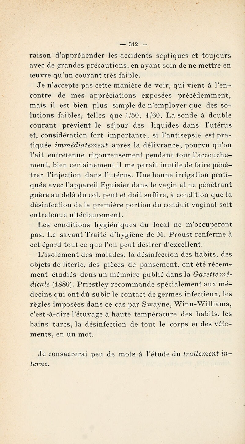 raison d'appréhender les accidents septiques et toujours avec de grandes précautions, en ayant soin de ne mettre en œuvre qu'un courant très faible. Je n'accepte pas cette manière de voir, qui vient à ren- contre de mes appréciations exposées précédemment, mais il est bien plus simple de n'employer que des so- lutions faibles, telles que 1/50, J/60. La sonde à double courant prévient le séjour des liquides dans l'utérus et, considération fort importante, si l'antisepsie est pra- tiquée immédiatement après la délivrance, pourvu qu'on l'ait entretenue rigoureusement pendant tout l'accouche- ment, bien certainement il me paraît inutile de faire péné- trer l'injection dans l'utérus. Une bonne irrigation prati- quée avec l'appareil Eguisier dans le vagin et ne pénétrant guère au delà du col, peut et doit suffire, à condition que la désinfection de la première portion du conduit vaginal soit entretenue ultérieurement. Les conditions hygiéniques du local ne m'occuperont pas. Le savant Traité d'hygiène de M. Proust renferme à cet égard tout ce que l'on peut désirer d'excellent. L'isolement des malades, la désinfection des habits, des objets de literie, des pièces de pansement, ont été récem- ment étudiés ddns un mémoire -p-ahlié dans la. Gazette mé- dicale (1880). Priestley recommande spécialement aux mé- decins qui ont dû subir le contact de germes infectieux, les règles imposées dans ce cas par Swayne, Winn-Williams, c'est-à-dire l'étuvage à haute température des habits, les bains turcs, la désinfection de tout le corps et des vête- ments, en un mot. Je consacrerai peu de mots à l'étude du traitement in- terne.