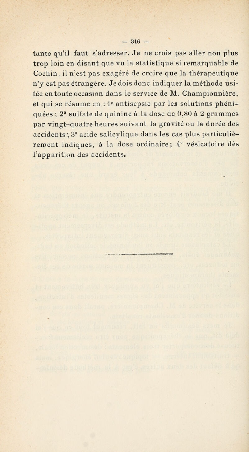 tante qu'il faut s'adresser. Je ne crois pas aller non plus trop loin en disant que vu la statistique si remarquable de Cochin, il n'est pas exagéré de croire que la thérapeutique n'y est pas étrangère. Je dois donc indiquer la méthode usi- tée en toute occasion dans le service de M. Championnière, et qui se résume en : 1° antisepsie par les solutions phéni- quées ; 2° sulfate de quinine à la dose de 0,80 à 2 grammes par vingt-quatre heures suivant la gravité ou la durée des accidents; 3° acide salicylique dans les cas plus particuliè- rement indiqués, à la dose ordinaire; 4° vésicatoire dès l'apparition des accidents.