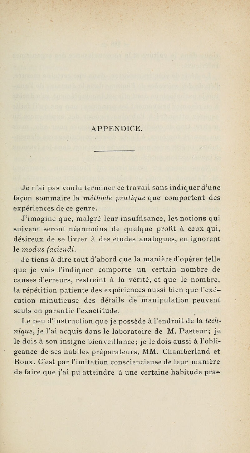 APPENDICE. Je n'ai pas voulu terminer ce travail sans indiquer d'une façon sommaire la méthode pratique que comportent des expériences de ce genre. J'imagine que, malgré leur insuffisance, les notions qui suivent seront néanmoins de quelque profit à ceux qui, désireux de se livrer à des études analogues, en ignorent le inodus faciendi. Je tiens à dire tout d'abord que la manière d'opérer telle que je vais l'indiquer comporte un certain nombre de causes d'erreurs, restreint à la vérité, et que le nombre, la répétition patiente des expériences aussi bien que l'exé- cution minutieuse des détails de manipulation peuvent seuls en garantir l'exactitude. Le peu d'instruction que je possède à l'endroit de la tech- nique, je l'ai acquis dans le laboratoire de M. Pasteur; je le dois à son insigne bienveillance; je le dois aussi à l'obli- geance de ses habiles préparateurs, MM. Chamberland et Roux. C'est par l'imitation consciencieuse de leur manière de faire que j'ai pu atteindre à une certaine habitude pra*