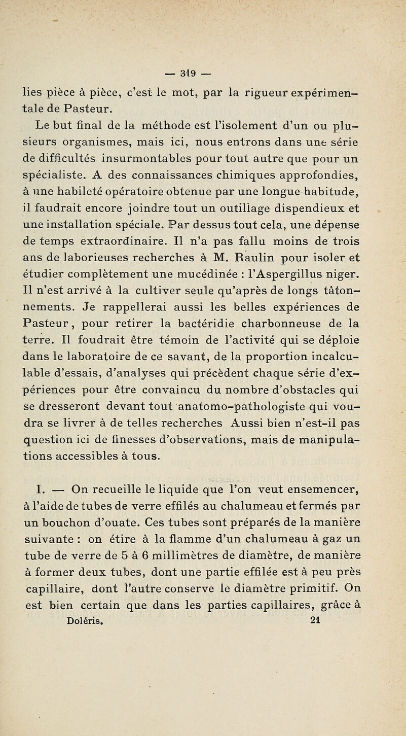 lies pièce à pièce, c'est le mot, par la rigueur expérimen- tale de Pasteur. Le but final de la méthode est l'isolement d'un ou plu- sieurs organismes, mais ici, nous entrons dans une série de difficultés insurmontables pour tout autre que pour un spécialiste. A des connaissances chimiques approfondies, à une habileté opératoire obtenue par une longue habitude, il faudrait encore joindre tout un outillage dispendieux et une installation spéciale. Par dessus tout cela, une dépense de temps extraordinaire. Il n'a pas fallu moins de trois ans de laborieuses recherches à M. Raulin pour isoler et étudier complètement une mucédinée : l'Aspergillus niger. Il n'est arrivé à la cultiver seule qu'après de longs tâton- nements. Je rappellerai aussi les belles expériences de Pasteur, pour retirer la bactéridie charbonneuse de la terre. Il fondrait être témoin de l'activité qui se déploie dans le laboratoire de ce savant, de la proportion incalcu- lable d'essais, d'analyses qui précèdent chaque série d'ex- périences pour être convaincu du nombre d'obstacles qui se dresseront devant tout anatomo-pathologiste qui vou- dra se livrer à de telles recherches Aussi bien n'est-il pas question ici de finesses d'observations, mais de manipula- tions accessibles à tous. I. — On recueille le liquide que l'on veut ensemencer, à l'aide de tubes de verre effilés au chalumeau et fermés par un bouchon d'ouate. Ces tubes sont préparés de la manière suivante : on étire à la flamme d'un chalumeau à gaz un tube de verre de 5 à 6 millimètres de diamètre, de manière à former deux tubes, dont une partie effilée est à peu près capillaire, dont l'autre conserve le diamètre primitif. On est bien certain que dans les parties capillaires, grâce à Doléris. 21