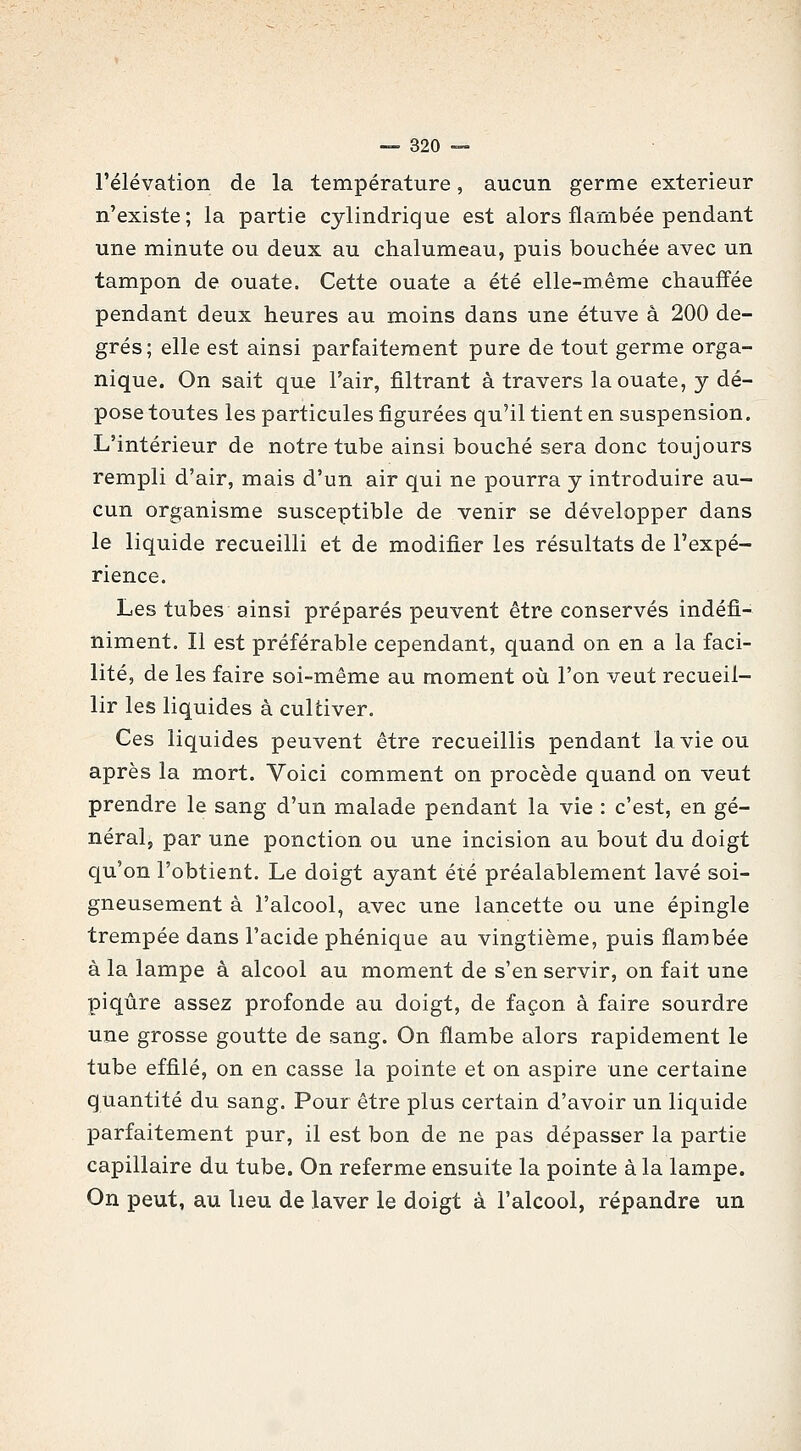 l'élévation de la température, aucun germe extérieur n'existe; la partie cylindrique est alors flambée pendant une minute ou deux au chalumeau, puis bouchée avec un tampon de ouate. Cette ouate a été elle-même chauffée pendant deux heures au moins dans une étuve à 200 de- grés; elle est ainsi parfaitement pure de tout germe orga- nique. On sait que l'air, filtrant à travers la ouate, y dé- pose toutes les particules figurées qu'il tient en suspension. L'intérieur de notre tube ainsi bouché sera donc toujours rempli d'air, mais d'un air qui ne pourra y introduire au- cun organisme susceptible de venir se développer dans le liquide recueilli et de modifier les résultats de l'expé- rience. Les tubes ainsi préparés peuvent être conservés indéfi- niment. Il est préférable cependant, quand on en a la faci- lité, de les faire soi-même au moment où l'on veut recueil- lir les liquides à cultiver. Ces liquides peuvent être recueillis pendant la vie ou après la mort. Voici comment on procède quand on veut prendre le sang d'un malade pendant la vie : c'est, en gé- néral, par une ponction ou une incision au bout du doigt qu'on l'obtient. Le doigt ayant été préalablement lavé soi- gneusement à l'alcool, avec une lancette ou une épingle trempée dans l'acide phénique au vingtième, puis flambée à la lampe à alcool au moment de s'en servir, on fait une piqûre assez profonde au doigt, de façon à faire sourdre une grosse goutte de sang. On flambe alors rapidement le tube effilé, on en casse la pointe et on aspire une certaine quantité du sang. Pour être plus certain d'avoir un liquide parfaitement pur, il est bon de ne pas dépasser la partie capillaire du tube. On referme ensuite la pointe à la lampe. On peut, au lieu de laver le doigt à l'alcool, répandre un