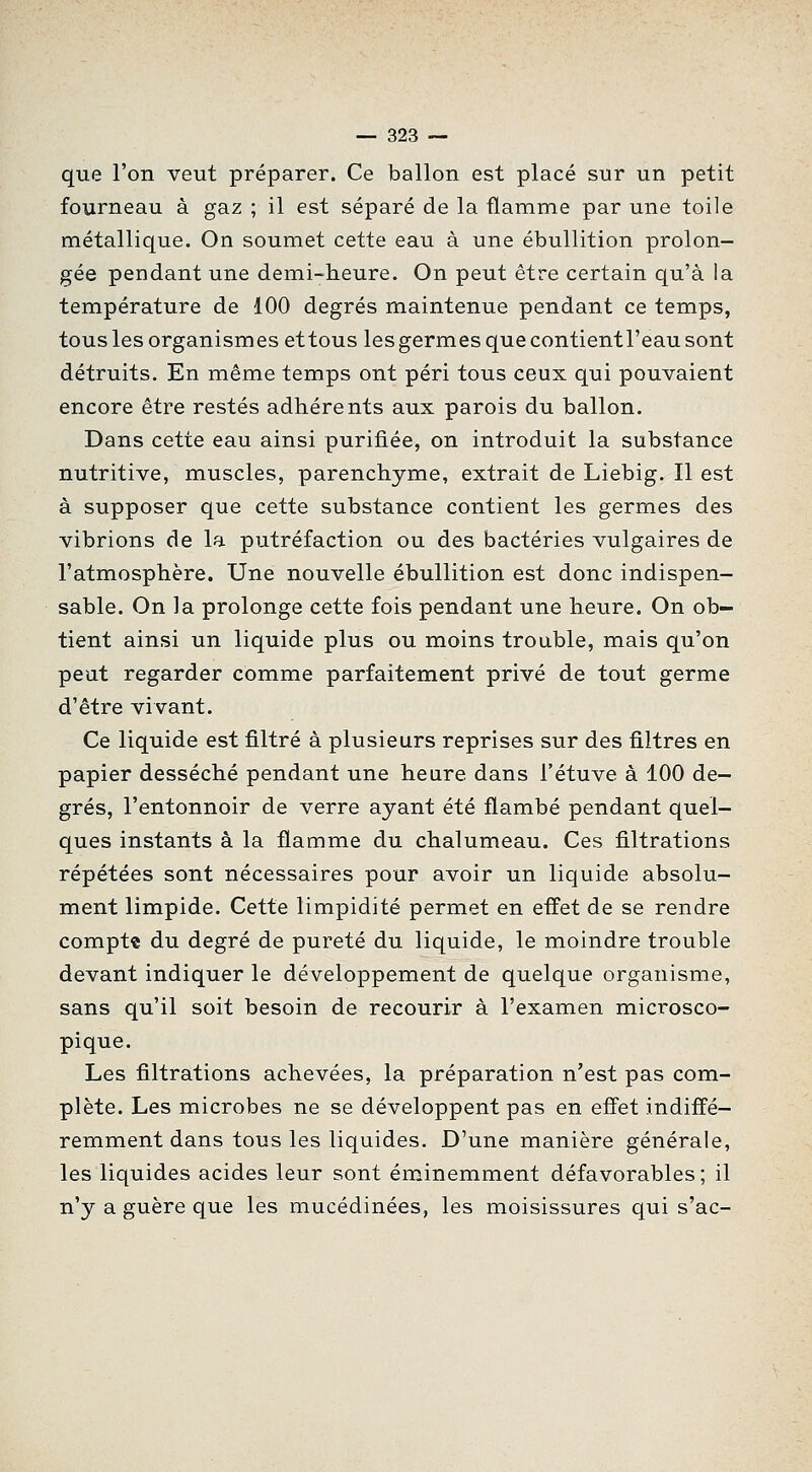 que l'on veut préparer. Ce ballon est placé sur un petit fourneau à gaz ; il est séparé de la flamme par une toile métallique. On soumet cette eau à une ébullition prolon- gée pendant une demi-heure. On peut être certain qu'à la température de 100 degrés maintenue pendant ce temps, tous les organismes ettous les germes que contientl'eau sont détruits. En même temps ont péri tous ceux qui pouvaient encore être restés adhérents aux parois du ballon. Dans cette eau ainsi purifiée, on introduit la substance nutritive, muscles, parenchyme, extrait de Liebig. Il est à supposer que cette substance contient les germes des vibrions de la putréfaction ou des bactéries vulgaires de l'atmosphère. Une nouvelle ébullition est donc indispen- sable. On la prolonge cette fois pendant une heure. On ob- tient ainsi un liquide plus ou moins trouble, mais qu'on peut regarder comme parfaitement privé de tout germe d'être vivant. Ce liquide est filtré à plusieurs reprises sur des filtres en papier desséché pendant une heure dans l'étuve à 100 de- grés, l'entonnoir de verre ayant été flambé pendant quel- ques instants à la flamme du chalumeau. Ces filtrations répétées sont nécessaires pour avoir un liquide absolu- ment limpide. Cette limpidité permet en effet de se rendre compta du degré de pureté du liquide, le moindre trouble devant indiquer le développement de quelque organisme, sans qu'il soit besoin de recourir à l'examen microsco- pique. Les filtrations achevées, la préparation n'est pas com- plète. Les microbes ne se développent pas en effet indiffé- remment dans tous les liquides. D'une manière générale, les liquides acides leur sont éminemment défavorables; il n'y a guère que les mucédinées, les moisissures qui s'ac-