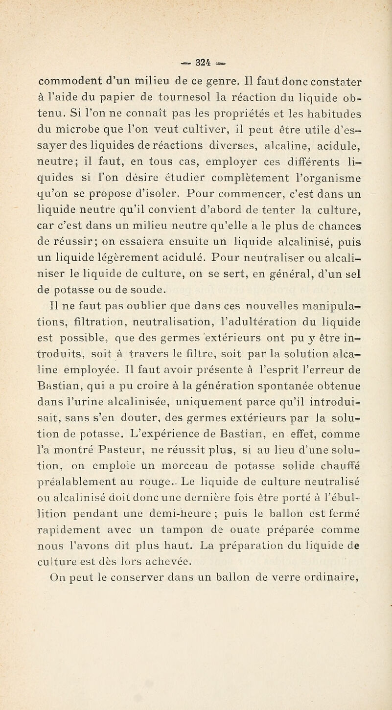 commodent d'un milieu de ce genre. Il faut donc constater à l'aide du papier de tournesol la réaction du liquide ob- tenu. Si l'on ne connaît pas les propriétés et les habitudes du microbe que l'on veut cultiver, il peut être utile d'es- sayer des liquides de réactions diverses, alcaline, acidulé, neutre; il faut, en tous cas, employer ces différents li- quides si l'on désire étudier complètement l'organisme qu'on se propose d'isoler. Pour commencer, c'est dans un liquide neutre qu'il convient d'abord de tenter la culture, car c'est dans un milieu neutre qu'elle a le plus de chances de réussir; on essaiera ensuite un liquide alcalinisé, puis un liquide légèrement acidulé. Pour neutraliser ou alcali- niser le liquide de culture, on se sert, en général, d'un sel de potasse ou de soude. Il ne faut pas oublier que dans ces nouvelles manipula- tions, filtration, neutralisation, l'adultération du liquide est possible, que des germes extérieurs ont pu y être in- troduits, soit à travers le filtre, soit par la solution alca- line employée. Il faut avoir présente à l'esprit l'erreur de Bastian, qui a pu croire à la génération spontanée obtenue dans l'urine alcalinisée, uniquement parce qu'il introdui- sait, sans s'en douter, des germes extérieurs par Ja solu- tion de potasse. L'expérience de Bastian, en effet, comme l'a montré Pasteur, ne réussit plus, si au lieu d'une solu- tion, on emploie un morceau de potasse solide chauffé préalablement au rouge.. Le liquide de culture neutralisé ou alcalinisé doit donc une dernière fois être porté à l'ébul- lition pendant une demi-heure ; puis le ballon est fermé rapidement avec un tampon de ouate préparée comme nous l'avons dit plus haut. La préparation du liquide de culture est dès lors aclievée. On peut le conserver dans un ballon de verre ordinaire,