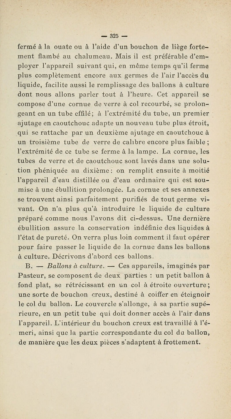 fermé à la ouate ou à l'aide d'un bouchon de liège forte- ment flambé au chalumeau. Mais il est préférable d'em- ployer l'appareil suivant qui, en même temps qu'il ferme plus complètement encore aux germes de l'air l'accès du liquide, facilite aussi le remplissage des ballons à culture dont nous allons parler tout à l'heure. Cet appareil se compose d'une cornue de verre à col recourbé, se prolon- geant en un tube effilé; à l'extrémité du tube, un premier ajutage en caoutchouc adapte un nouveau tube plus étroit, qui se rattache par un deuxième ajutage en caoutchouc à un troisième tube de verre de calibre encore plus faible ; l'extrémité de ce tube se ferme à la lampe. La cornue, les tubes de verre et de caoutchouc sont lavés dans une solu- tion phéniquée au dixième : on remplit ensuite à moitié l'appareil d'eau distillée ou d'eau ordinaire qui est sou- mise à une ébullition prolongée. La cornue et ses annexes se trouvent ainsi parfaitement purifiés de tout germe vi- vant. On n'a plus qu'à introduire le liquide de culture préparé comme nous l'avons dit ci-dessus. Une dernière ébullition assure la conservation indéfinie des liquides à l'état de pureté. On verra plus loin comment il faut opérer pour faire passer le liquide de la cornue dans les ballons à culture. Décrivons d'abord ces ballons, B. — Ballons à culture. — Ces appareils, imaginés par Pasteur, se composent de deux parties : un petit ballon à fond plat, se rétrécissant en un col à étroite ouverture ; une sorte de bouchon creux, destiné à coiffer en éteignoir le col du ballon. Le couvercle s'allonge, à sa partie supé- rieure, en un petit tube qui doit donner accès à l'air dans l'appareil. L'intérieur du bouchon creux est travaillé à l'é- meri, ainsi que la partie correspondante du col da ballon, de manière que les deux pièces s'adaptent à frottement.