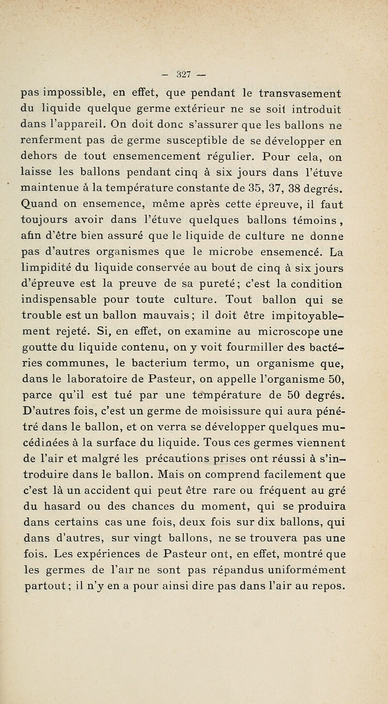 pas impossible, en effet, que pendant le transvasement du liquide quelque germe extérieur ne se soit introduit dans l'appareil. On doit donc s'assurer que les ballons ne renferment pas de germe susceptible de se développer en dehors de tout ensemencement régulier. Pour cela, on laisse les ballons pendant cinq à six jours dans l'étuve maintenue a la température constante de 35, 37, 38 degrés. Quand on ensemence, même après cette épreuve, il faut toujours avoir dans l'étuve quelques ballons témoins, afin d'être bien assuré que le liquide de culture ne donne pas d'autres organismes que le microbe ensemencé. La limpidité du liquide conservée au bout de cinq à six jours d'épreuve est la preuve de sa pureté; c'est la condition indispensable pour toute culture. Tout ballon qui se trouble est un ballon mauvais ; il doit être impitoyable- ment rejeté. Si, en effet, on examine au microscope une goutte du liquide contenu, on y voit fourmiller des bacté- ries communes, le bacterium termo, un organisme que, dans le laboratoire de Pasteur, on appelle l'organisme 50, parce qu'il est tué par une température de 50 degrés. D'autres fois, c'est un germe de moisissure qui aura péné- tré dans le ballon, et on verra se développer quelques mu- cédinées à la surface du liquide. Tous ces germes viennent de l'air et malgré les précautions prises ont réussi à s'in- trod'uire dans le ballon. Mais on comprend facilement que c'est là un accident qui peut être rare ou fréquent au gré du hasard ou des chances du moment, qui se produira dans certains cas une fois, deux fois sur dix ballons, qui dans d'autres, sur vingt ballons, ne se trouvera pas une fois. Les expériences de Pasteur ont, en effet, montré que les germes de l'air ne sont pas répandus uniformément partout ; il n'y en a pour ainsi dire pas dans l'air au repos.