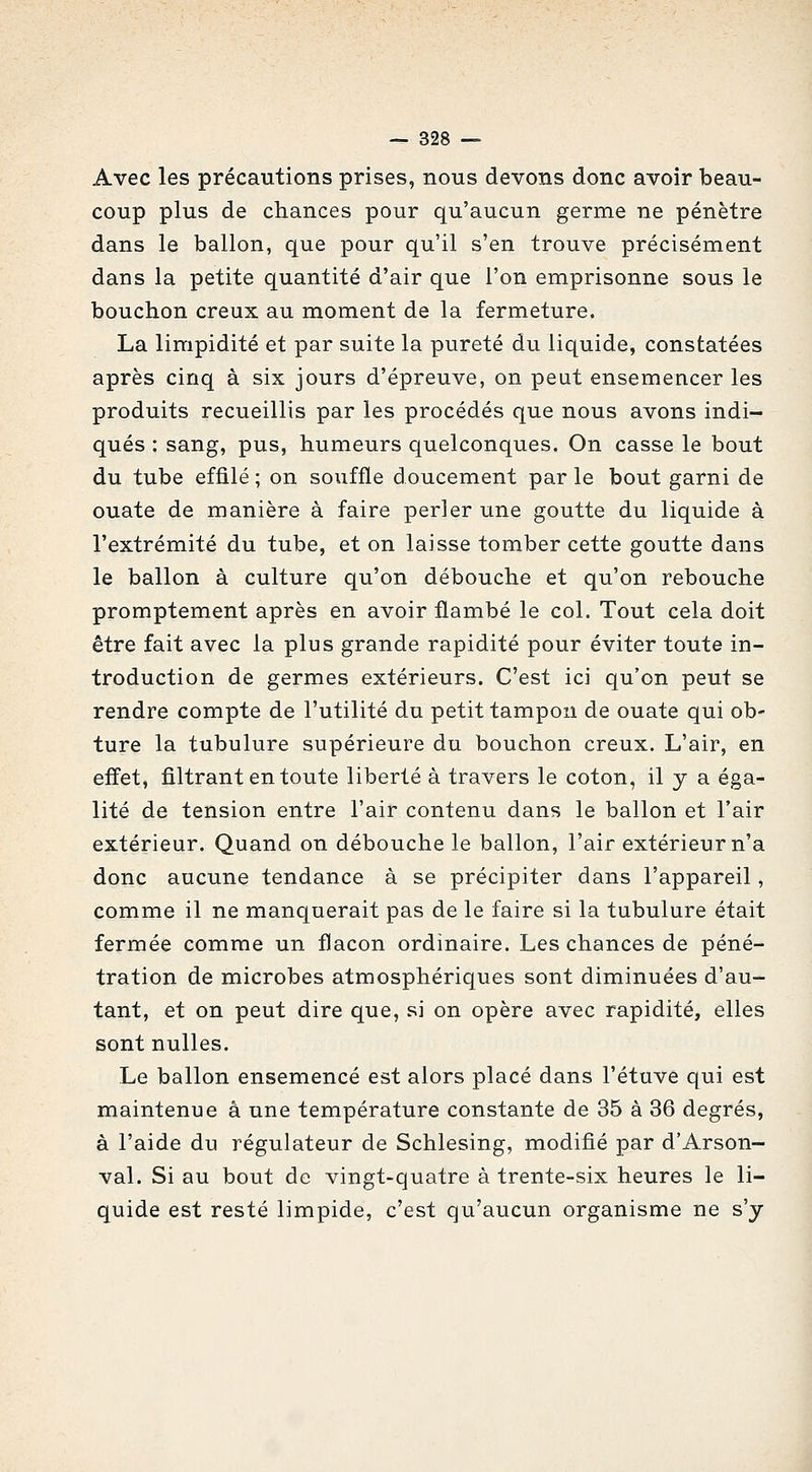 Avec les précautions prises, nous devons donc avoir beau- coup plus de chances pour qu'aucun germe ne pénètre dans le ballon, que pour qu'il s'en trouve précisément dans la petite quantité d'air que l'on emprisonne sous le bouchon creux au moment de la fermeture. La limpidité et par suite la pureté du liquide, constatées après cinq à six jours d'épreuve, on peut ensemencer les produits recueillis par les procédés que nous avons indi- qués : sang, pus, humeurs quelconques. On casse le bout du tube effilé ; on souffle doucement par le bout garni de ouate de manière à faire perler une goutte du liquide à l'extrémité du tube, et on laisse tomber cette goutte dans le ballon à culture qu'on débouche et qu'on rebouche promptement après en avoir flambé le col. Tout cela doit être fait avec la plus grande rapidité pour éviter toute in- troduction de germes extérieurs. C'est ici qu'on peut se rendre compte de l'utilité du petit tampon de ouate qui ob- ture la tubulure supérieure du bouchon creux. L'air, en effet, filtrant en toute liberté à travers le coton, il y a éga- lité de tension entre l'air contenu dans le ballon et l'air extérieur. Quand on débouche le ballon, l'air extérieur n'a donc aucune tendance à se précipiter dans l'appareil, comme il ne manquerait pas de le faire si la tubulure était fermée comme un flacon ordinaire. Les chances de péné- tration de microbes atmosphériques sont diminuées d'au- tant, et on peut dire que, si on opère avec rapidité, elles sont nulles. Le ballon ensemencé est alors placé dans l'étuve qui est maintenue à une température constante de 35 à 36 degrés, à l'aide du régulateur de Schlesing, modifié par d'Arson- val. Si au bout de vingt-quatre à trente-six heures le li- quide est resté limpide, c'est qu'aucun organisme ne s'y