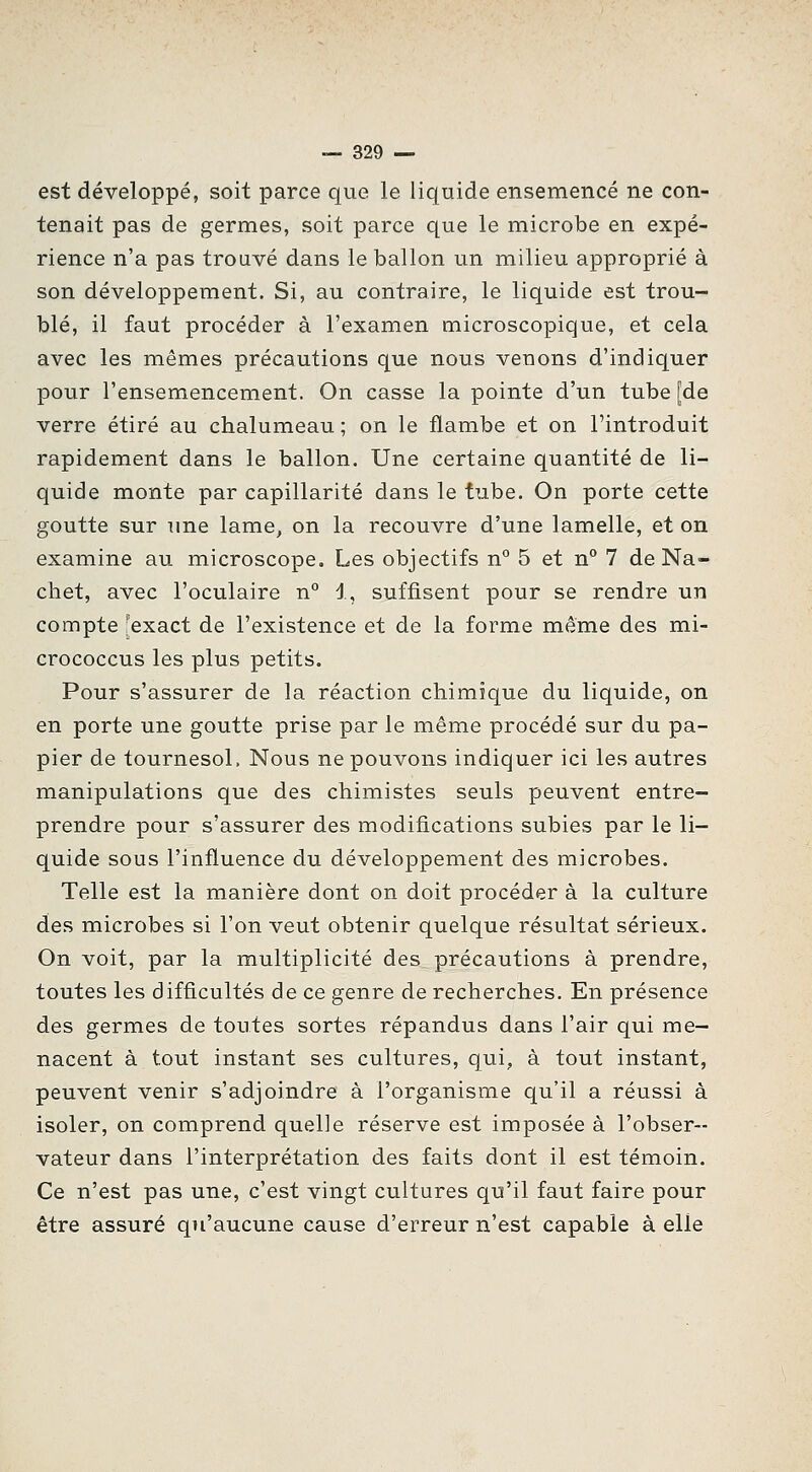 est développé, soit parce que le liquide ensemencé ne con- tenait pas de germes, soit parce que le microbe en expé- rience n'a pas trouvé dans le ballon un milieu approprié à son développement. Si, au contraire, le liquide est trou- blé, il faut procéder à l'examen microscopique, et cela avec les mêmes précautions que nous venons d'indiquer pour l'ensemencement. On casse la pointe d'un tube [de verre étiré au chalumeau ; on le flambe et on l'introduit rapidement dans le ballon. Une certaine quantité de li- quide monte par capillarité dans le tube. On porte cette goutte sur ime lame, on la recouvre d'une lamelle, et on examine au microscope. Les objectifs n° 5 et n° 7 de Na- chet, avec l'oculaire n° 1, suffisent pour se rendre un compte [exact de l'existence et de la forme même des mi- crococcus les plus petits. Pour s'assurer de la réaction chimique du liquide, on en porte une goutte prise par le même procédé sur du pa- pier de tournesol. Nous ne pouvons indiquer ici les autres manipulations que des chimistes seuls peuvent entre- prendre pour s'assurer des modifications subies par le li- quide sous l'influence du développement des microbes. Telle est la manière dont on doit procéder à la culture des microbes si l'on veut obtenir quelque résultat sérieux. On voit, par la multiplicité des précautions à prendre, toutes les difficultés de ce genre de recherches. En présence des germes de toutes sortes répandus dans l'air qui me- nacent à tout instant ses cultures, qui, à tout instant, peuvent venir s'adjoindre à l'organisme qu'il a réussi à isoler, on comprend quelle réserve est imposée à l'obser- vateur dans l'interprétation des faits dont il est témoin. Ce n'est pas une, c'est vingt cultures qu'il faut faire pour être assuré qu'aucune cause d'erreur n'est capable à elle