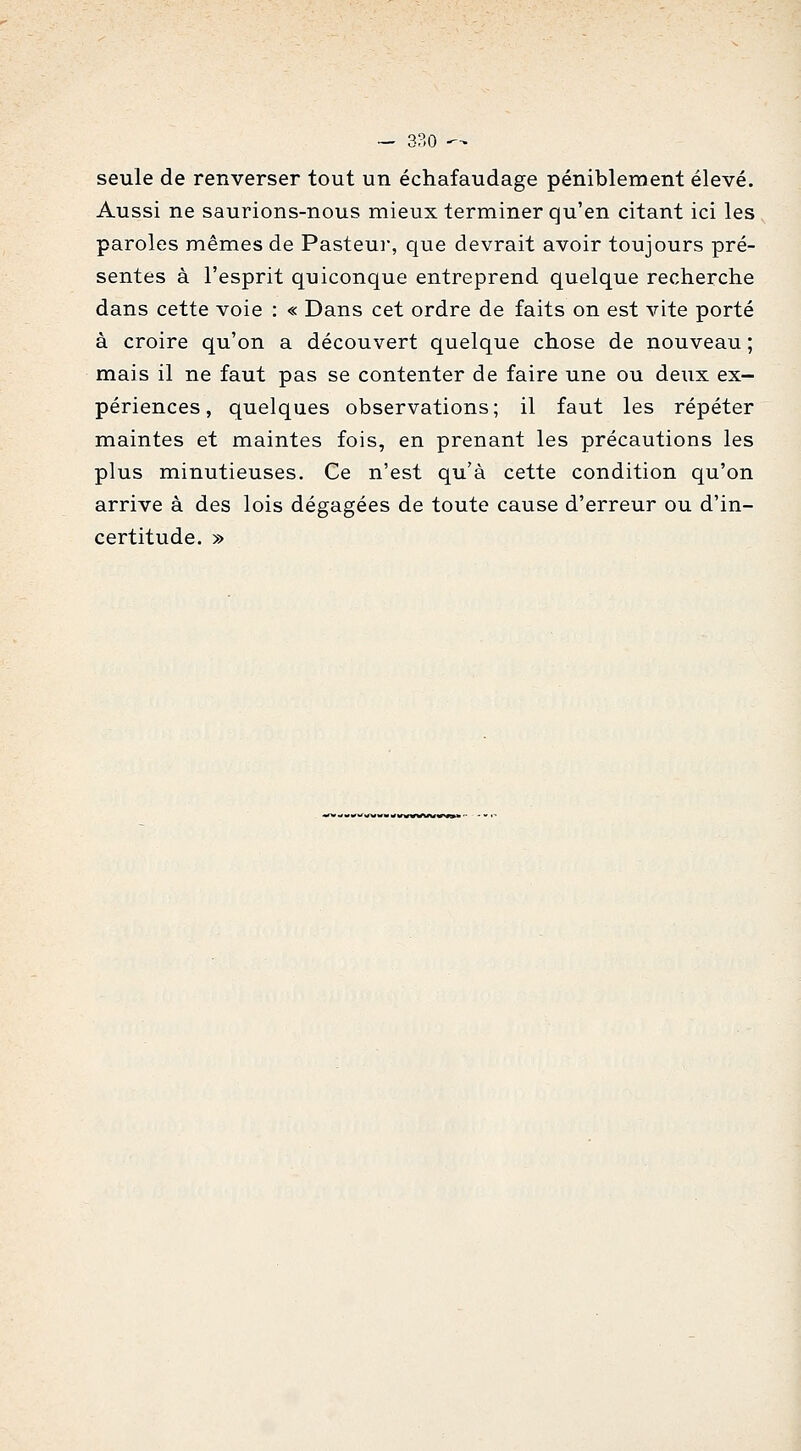 seule de renverser tout un échafaudage péniblement élevé. Aussi ne saurions-nous mieux terminer qu'en citant ici les paroles mêmes de Pasteui, que devrait avoir toujours pré- sentes à l'esprit quiconque entreprend quelque recherche dans cette voie : « Dans cet ordre de faits on est vite porté à croire qu'on a découvert quelque chose de nouveau ; mais il ne faut pas se contenter de faire une ou deux ex- périences, quelques observations; il faut les répéter maintes et maintes fois, en prenant les précautions les plus minutieuses. Ce n'est qu'à cette condition qu'on arrive à des lois dégagées de toute cause d'erreur ou d'in- certitude. »