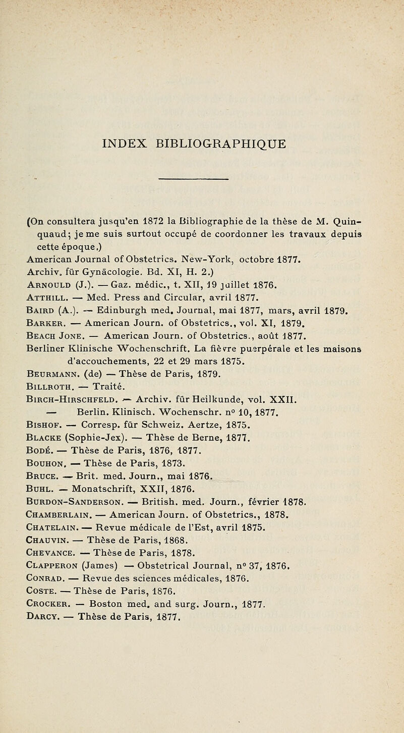 INDEX BIBLIOGRAPHIQUE (On consultera jusqu'en 1872 la Bibliographie de la thèse de M. Quin- quaud; je me suis surtout occupé de coordonner les travaux depuis cette époque,) American Journal of Obstetrics. New-York, octobre 1877. Archiv. fur Gynâcologie. Bd. XI, H. 2.) Arnould (J.). —Gaz. médic, t. XII, J9 juillet l876. Atthill. — Med. Press and Circular, avril 1877. Baird (a.). — Edinburgh med. Journal, mai 1877, mars, avril 1879. Barker. — American Journ. of Obstetrics., vol. XI, 1879. Beach Jone. — American Journ. of Obstetrics., août 1877. Berliner Klinische Wochenschrift. La fièvre puerpérale et les maisons d'accouchements, 22 et 29 mars 1875. Beurmann. (de) — Thèse de Paris, 1879. BiLLROTH. — Traité. BiRCH-HiRSCHFELD. '- Archiv. fur Heilkunde, vol. XXII. — Berlin. Klinisch. Wochenschr. n^ 10,1877. BisHOF. — Corresp. fur Schweiz. Aertze, 1875. Blacke (Sophie-Jex). — Thèse de Berne, 1877. BoDÉ. — Thèse de Paris, 1876, 1877. BouHON, — Thèse de Paris, 1873. Bruce. — Brit. med. Journ., mai 1876. BuHL. — Monatschrift, XXII, 1876. Burdon-Sanderson. — British. med. Journ,, février 1878. Chamberlain. — American Journ. of Obstetrics., 1878. Châtelain. — Revue médicale de l'Est, avril 1875. Chauvin. — Thèse de Paris, 1868. Chevance. — Thèse de Paris, 1878. Clapperon (James) — Obstétrical Journal, n 37, 1876. Conrad. — Revue des sciences médicales, 1876. CosTE. — Thèse de Paris, 1876. Crocker. — Boston med. and surg. Journ., 1877. Darcy. — Thèse de Paris, 1877.